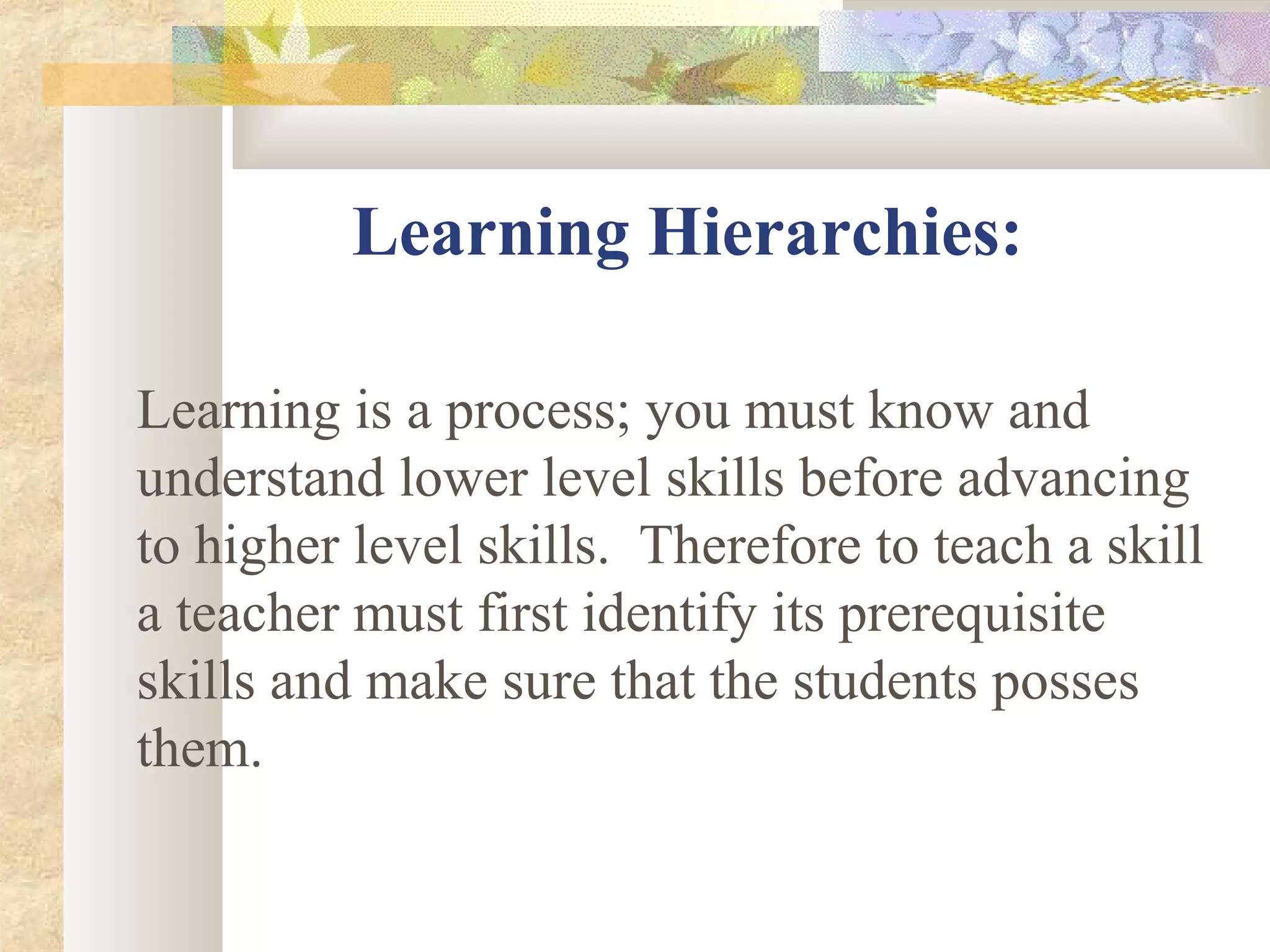 Learning Hierarchies:
Learning is a process; you must know and
understand lower level skills before advancing
to higher level skills. Therefore to teach a skill
a teacher must first identify its prerequisite
skills and make sure that the students posses
them.
 