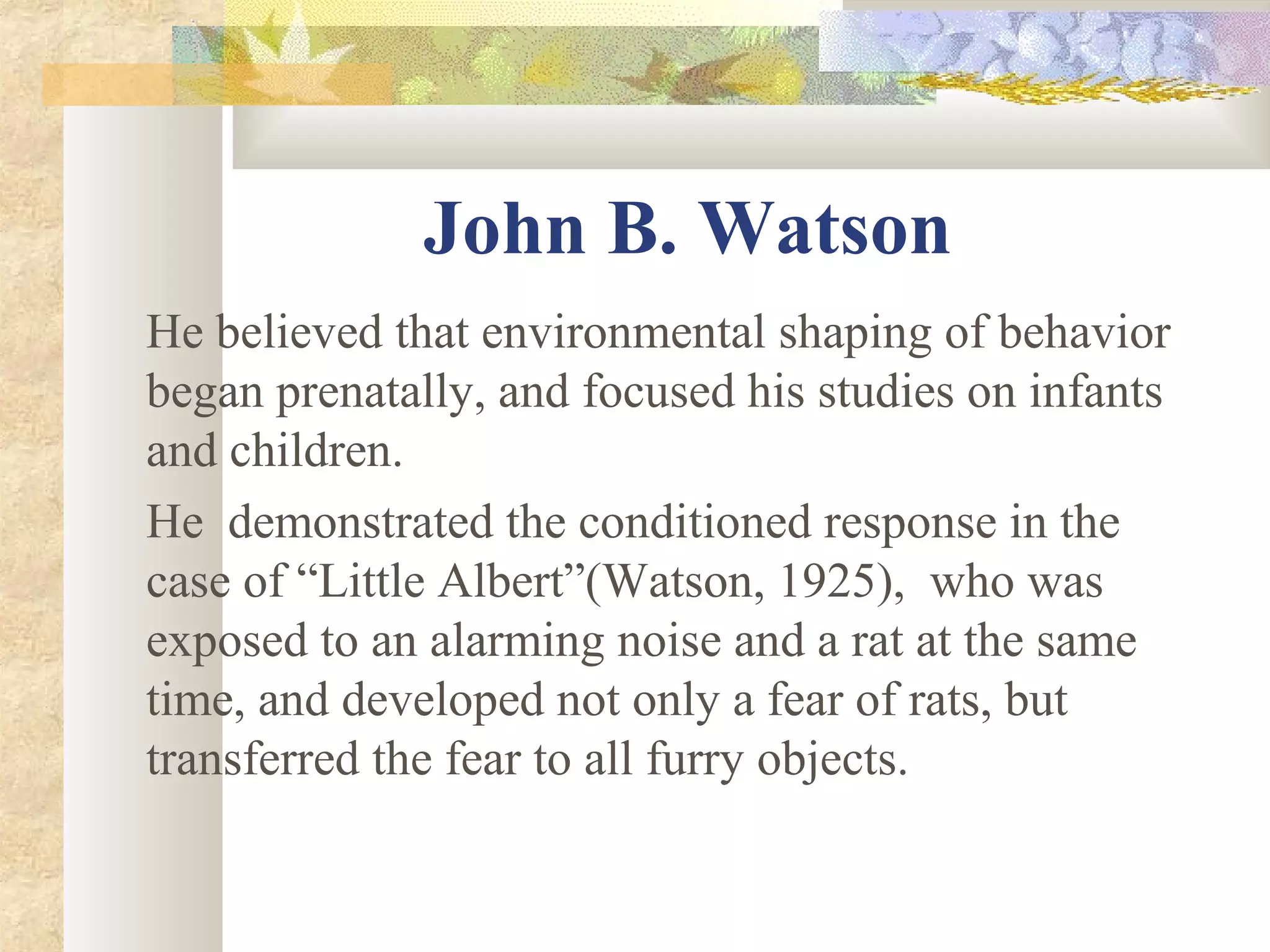 John B. Watson
He believed that environmental shaping of behavior
began prenatally, and focused his studies on infants
and children.
He demonstrated the conditioned response in the
case of “Little Albert”(Watson, 1925), who was
exposed to an alarming noise and a rat at the same
time, and developed not only a fear of rats, but
transferred the fear to all furry objects.
 