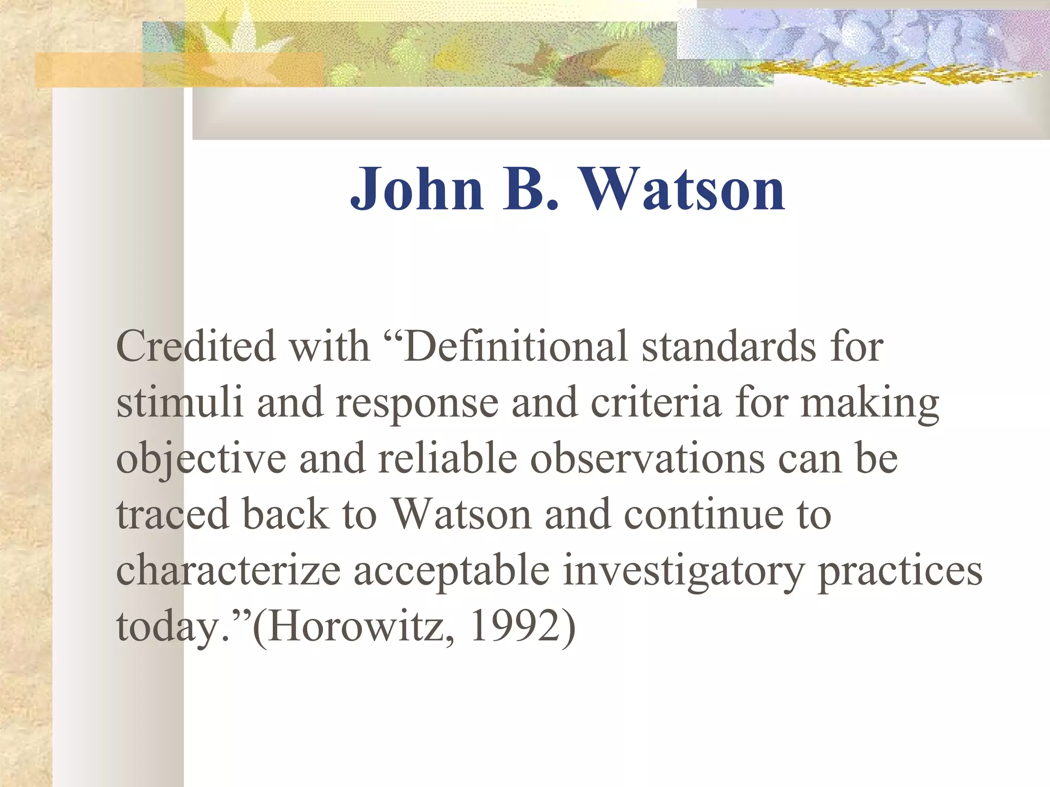John B. Watson
Credited with “Definitional standards for
stimuli and response and criteria for making
objective and reliable observations can be
traced back to Watson and continue to
characterize acceptable investigatory practices
today.”(Horowitz, 1992)
 