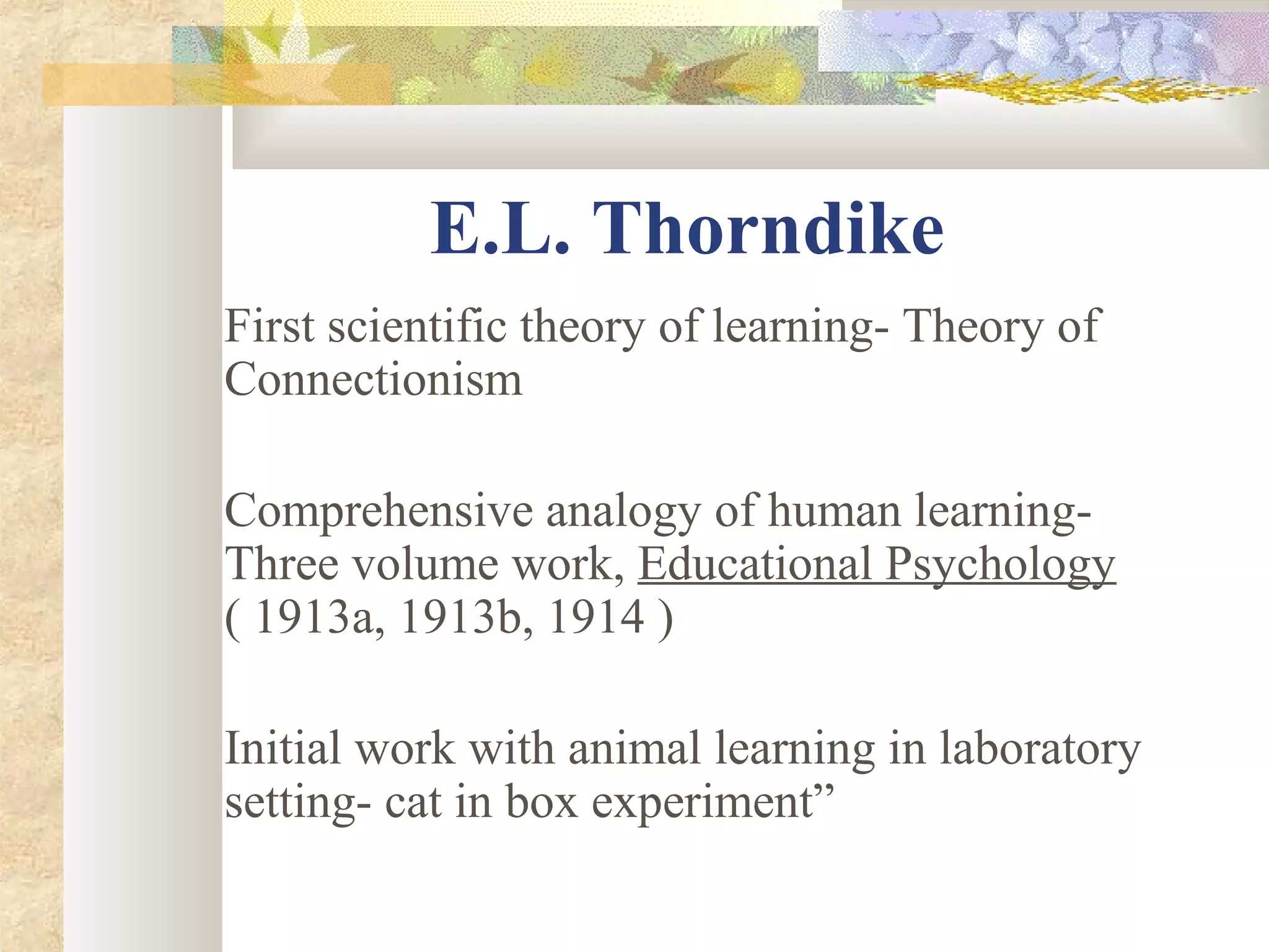 E.L. Thorndike
First scientific theory of learning- Theory of
Connectionism
Comprehensive analogy of human learning-
Three volume work, Educational Psychology
( 1913a, 1913b, 1914 )
Initial work with animal learning in laboratory
setting- cat in box experiment”
 