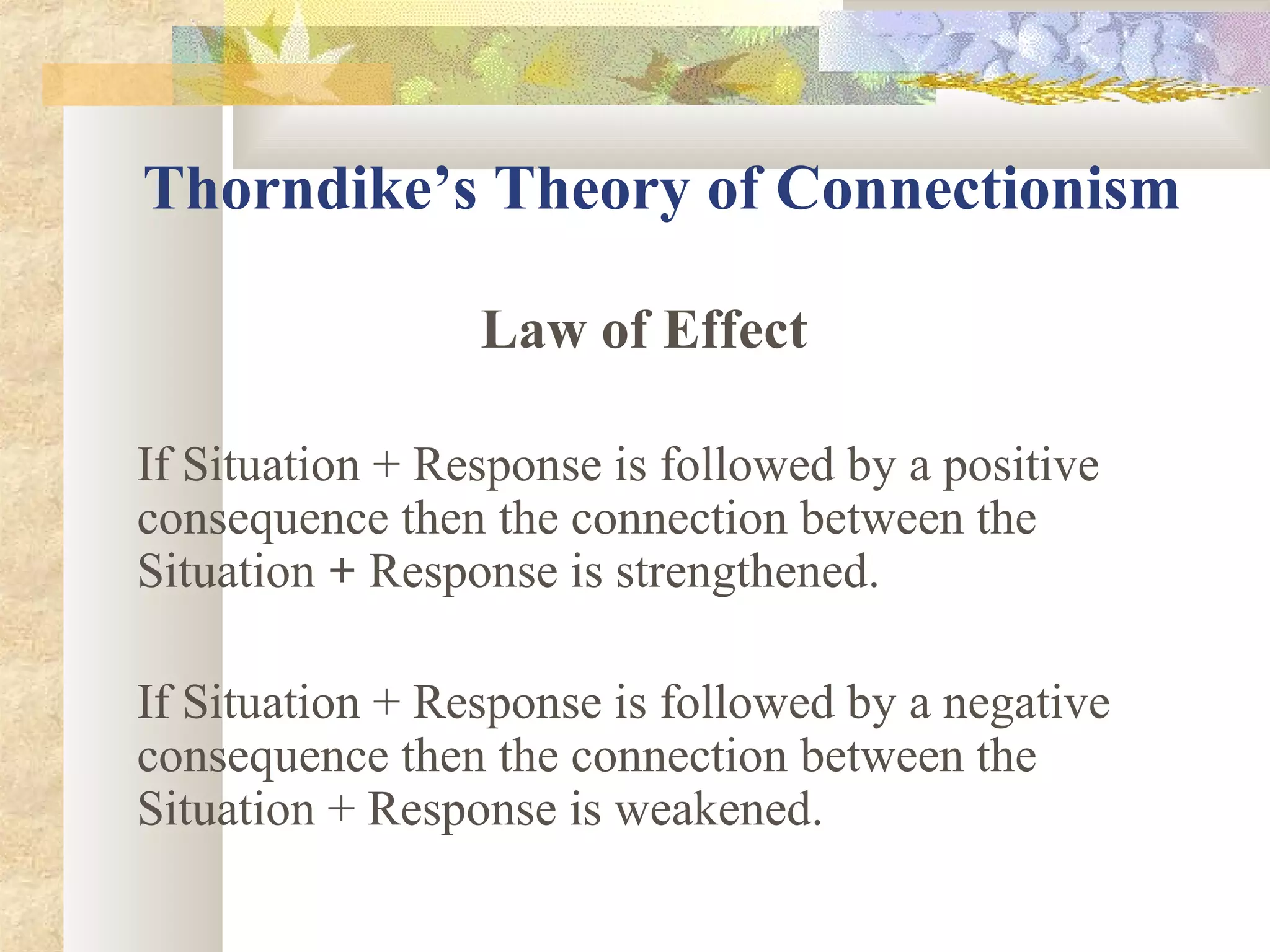 Thorndike’s Theory of Connectionism
Law of Effect
If Situation + Response is followed by a positive
consequence then the connection between the
Situation + Response is strengthened.
If Situation + Response is followed by a negative
consequence then the connection between the
Situation + Response is weakened.
 