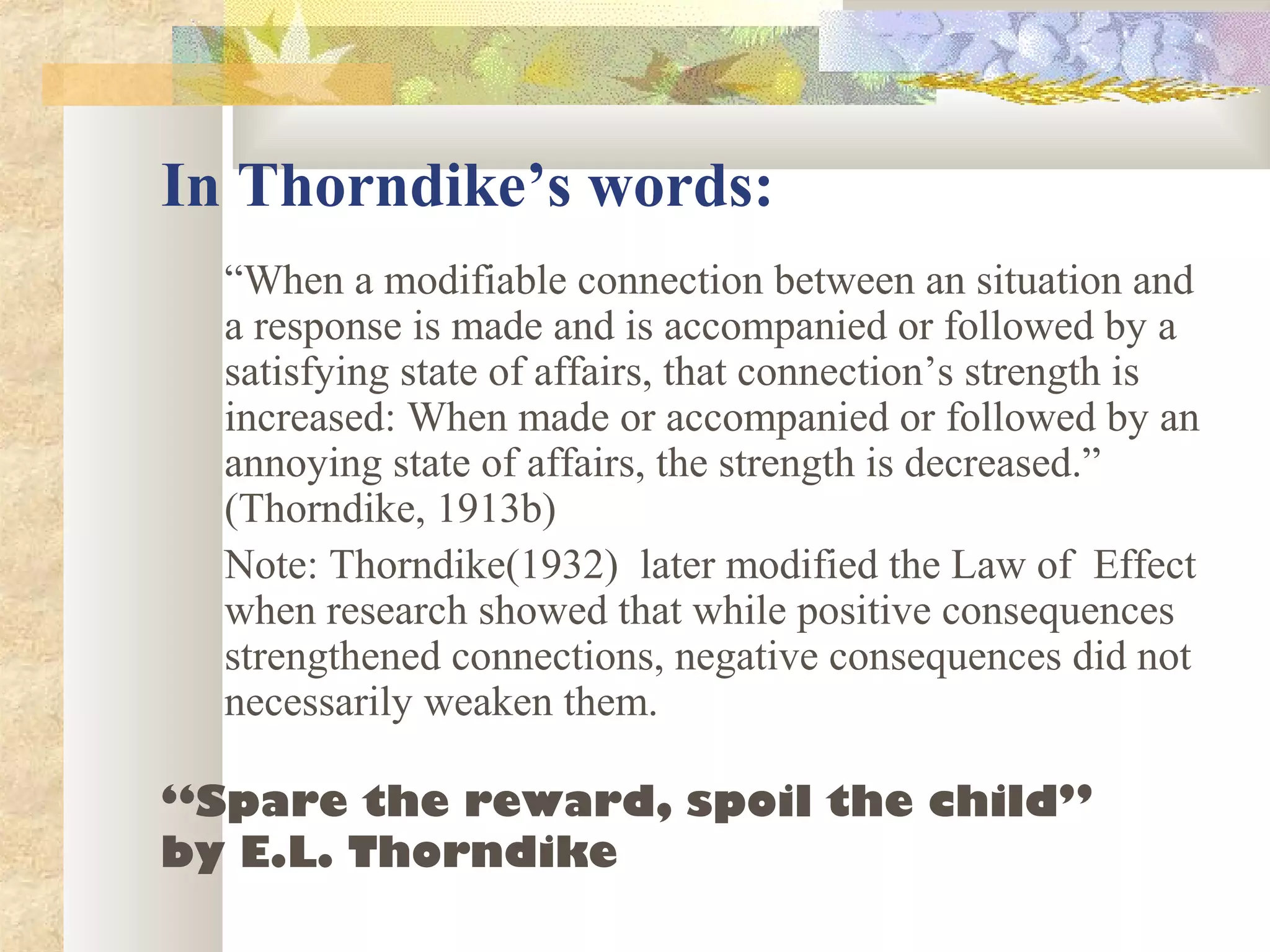 In Thorndike’s words:
“When a modifiable connection between an situation and
a response is made and is accompanied or followed by a
satisfying state of affairs, that connection’s strength is
increased: When made or accompanied or followed by an
annoying state of affairs, the strength is decreased.”
(Thorndike, 1913b)
Note: Thorndike(1932) later modified the Law of Effect
when research showed that while positive consequences
strengthened connections, negative consequences did not
necessarily weaken them.
“Spare the reward, spoil the child”
by E.L. Thorndike
 