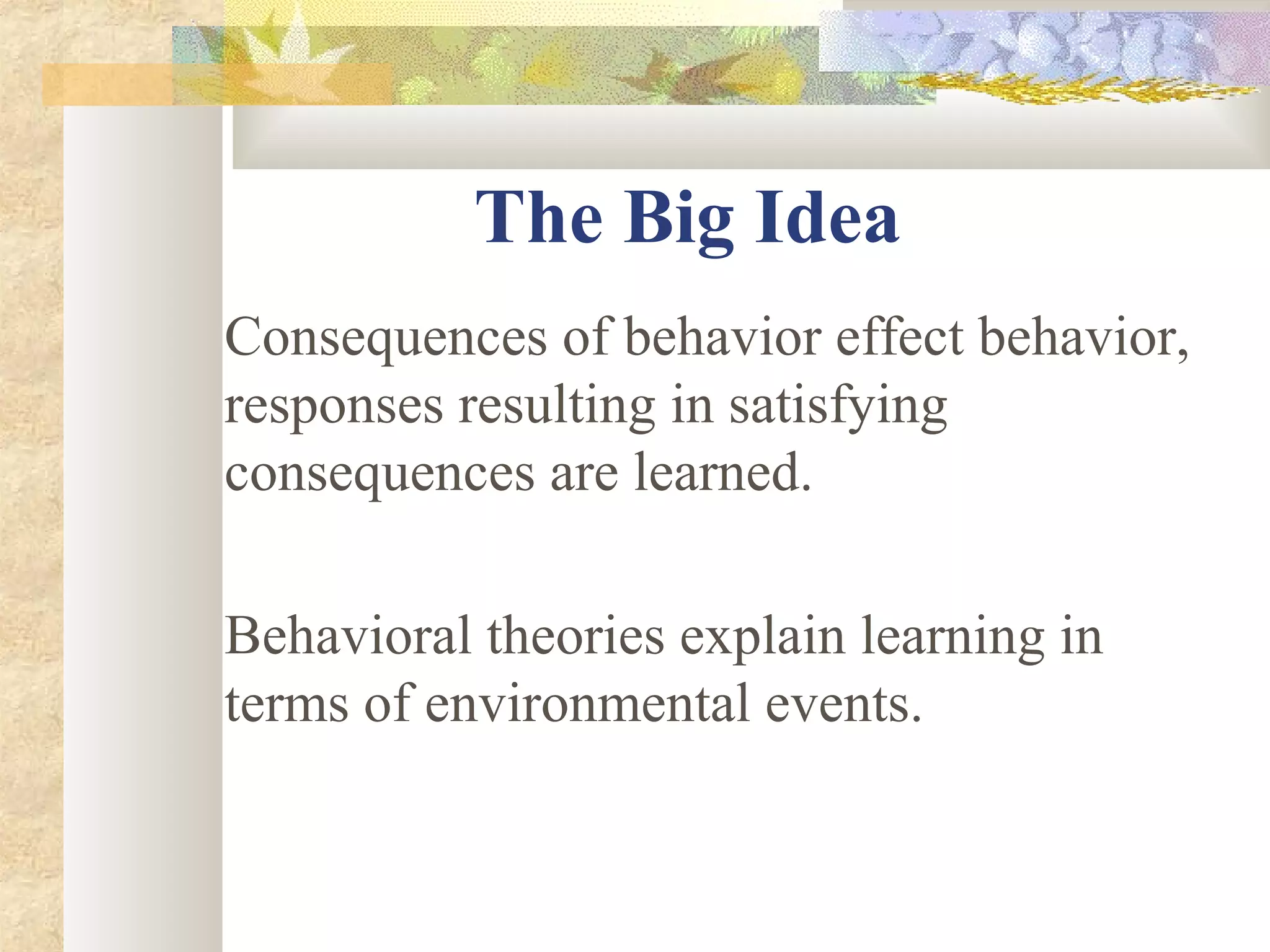 The Big Idea
Consequences of behavior effect behavior,
responses resulting in satisfying
consequences are learned.
Behavioral theories explain learning in
terms of environmental events.
 