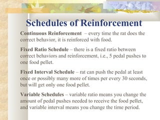 Schedules of Reinforcement
Continuous Reinforcement – every time the rat does the
correct behavior, it is reinforced with food.
Fixed Ratio Schedule – there is a fixed ratio between
correct behaviors and reinforcement, i.e., 5 pedal pushes to
one food pellet.
Fixed Interval Schedule – rat can push the pedal at least
once or possibly many more of times per every 30 seconds,
but will get only one food pellet.
Variable Schedules – variable ratio means you change the
amount of pedal pushes needed to receive the food pellet,
and variable interval means you change the time period.
 