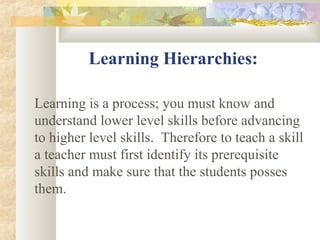 Learning Hierarchies:
Learning is a process; you must know and
understand lower level skills before advancing
to higher level skills. Therefore to teach a skill
a teacher must first identify its prerequisite
skills and make sure that the students posses
them.
 