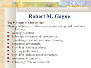 Robert M. Gagne
The 9 Events of Instruction:
These guidelines will allow teachers to reach optimal conditions
of learning:
 Gaining Attention
 Informing the learner of the objective
 Stimulating recall of prerequisite learning
 Presenting new material
 Providing learning guidance
 Eliciting performance
 Providing feedback about correctness
 Assessing performance
 Enhancing retention and recall
 