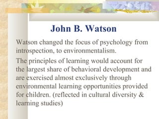 John B. Watson
Watson changed the focus of psychology from
introspection, to environmentalism.
The principles of learning would account for
the largest share of behavioral development and
are exercised almost exclusively through
environmental learning opportunities provided
for children. (reflected in cultural diversity &
learning studies)
 