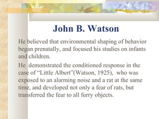 John B. Watson
He believed that environmental shaping of behavior
began prenatally, and focused his studies on infants
and children.
He demonstrated the conditioned response in the
case of “Little Albert”(Watson, 1925), who was
exposed to an alarming noise and a rat at the same
time, and developed not only a fear of rats, but
transferred the fear to all furry objects.
 