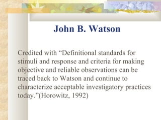 John B. Watson
Credited with “Definitional standards for
stimuli and response and criteria for making
objective and reliable observations can be
traced back to Watson and continue to
characterize acceptable investigatory practices
today.”(Horowitz, 1992)
 