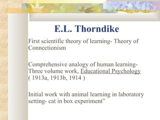 E.L. Thorndike
First scientific theory of learning- Theory of
Connectionism
Comprehensive analogy of human learning-
Three volume work, Educational Psychology
( 1913a, 1913b, 1914 )
Initial work with animal learning in laboratory
setting- cat in box experiment”
 