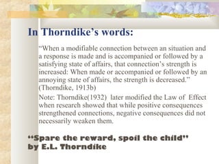 In Thorndike’s words:
“When a modifiable connection between an situation and
a response is made and is accompanied or followed by a
satisfying state of affairs, that connection’s strength is
increased: When made or accompanied or followed by an
annoying state of affairs, the strength is decreased.”
(Thorndike, 1913b)
Note: Thorndike(1932) later modified the Law of Effect
when research showed that while positive consequences
strengthened connections, negative consequences did not
necessarily weaken them.
“Spare the reward, spoil the child”
by E.L. Thorndike
 