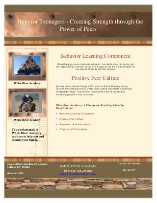 Help for Teenagers - Creating Strength through the
Power of Peers
White River Academy
WHITE RIVER ACADEMY
275 W 100 S • Delta, UT 84624
http://www.helpforteenagers.com/
Speak with an Enrollment Counselor
Call our 24/7 Hotline
(866) 461-3599
Call our 24/7 Hotline
(866) 461-3599
Behavior Learning Component
We will help your son realize his self-worth, his significance, his dignity and
his responsibility to himself. Your son will begin to see the stress and pain he
has caused others by his poor choices.
Positive Peer Culture
Focuses on an internal change within your son that will be long lasting.
Teaches the individual how to create more healthy and effective social and
family relationships. Teaches the individual the value of contributing
something positive to his community.
The professionals at
White River Academy
are here to help you and
reunite your family.
White River Academy - A Therapeutic Boarding School for
Trouble Teens
• Behavior Learning Component
• Positive Peer Culture
• Academics & Achievements
• Professional Counseling
Delete text and
place p
hoto here.
White River Academy
 
