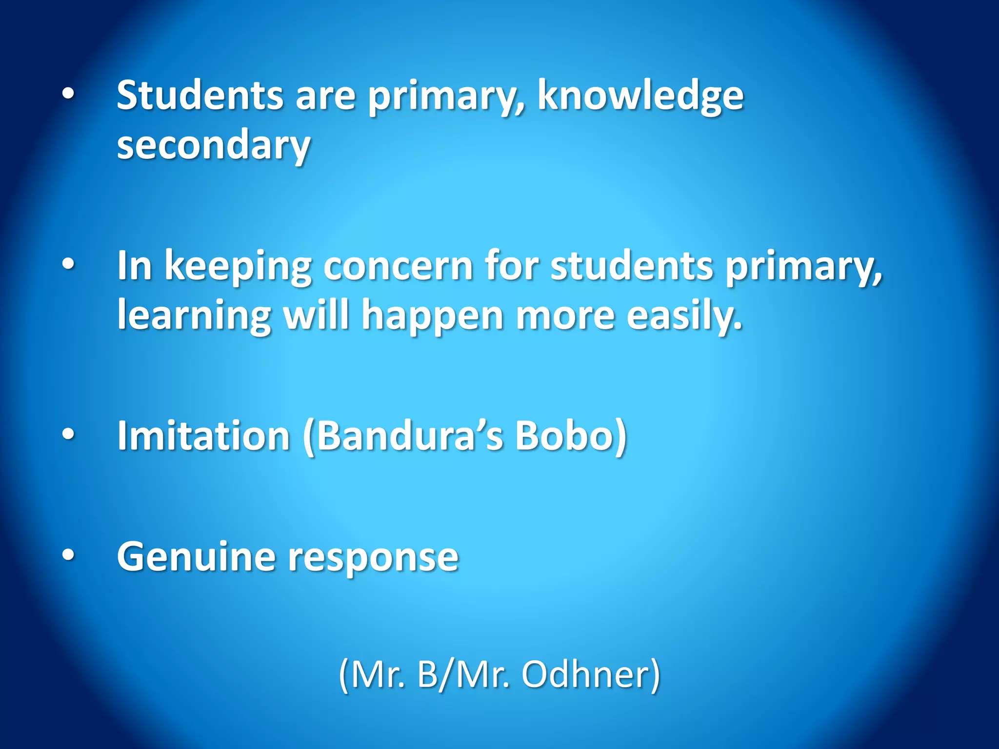 • Students are primary, knowledge
secondary
• In keeping concern for students primary,
learning will happen more easily.
• Imitation (Bandura’s Bobo)
• Genuine response
(Mr. B/Mr. Odhner)
 