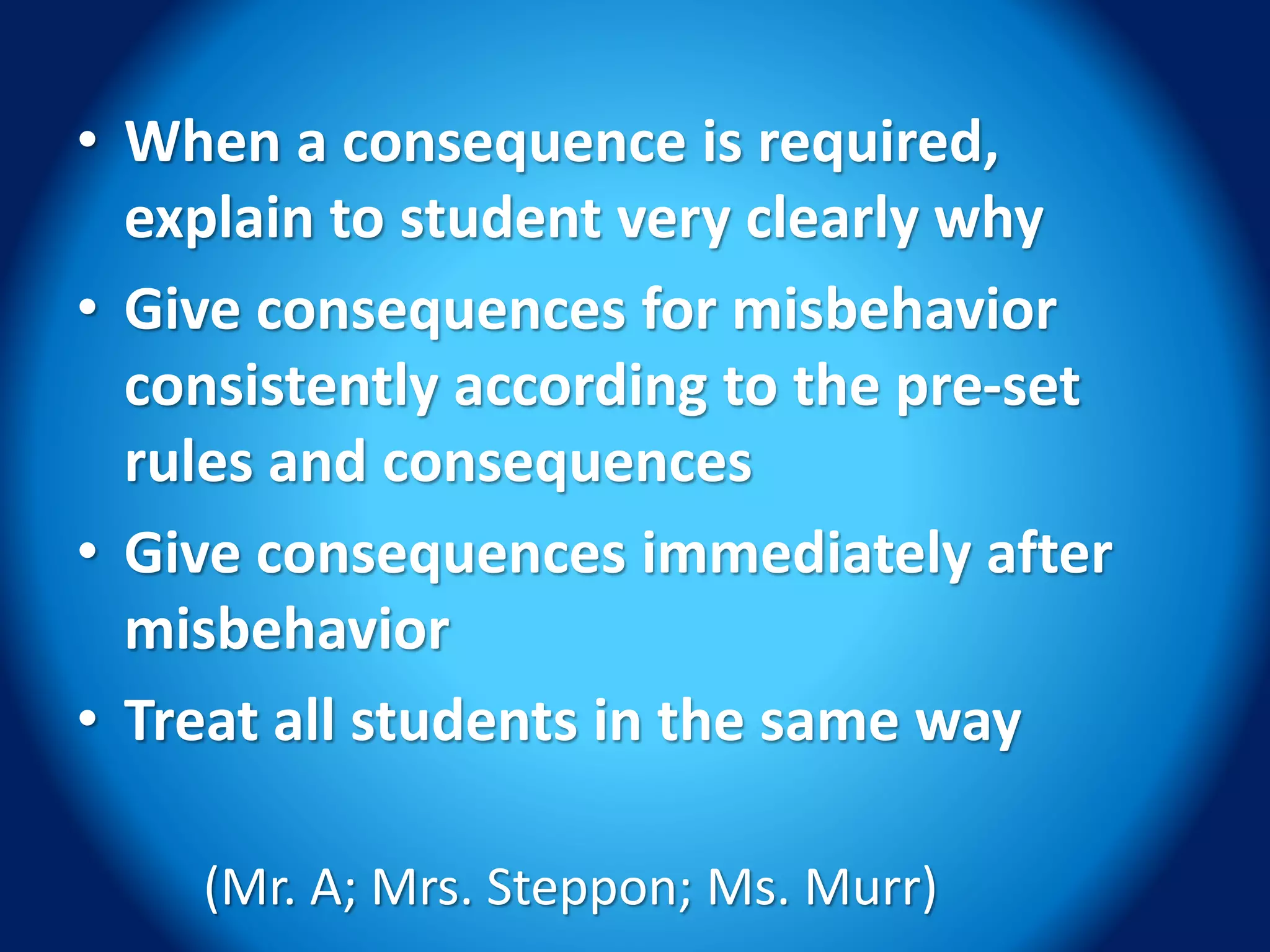 • When a consequence is required,
explain to student very clearly why
• Give consequences for misbehavior
consistently according to the pre-set
rules and consequences
• Give consequences immediately after
misbehavior
• Treat all students in the same way
(Mr. A; Mrs. Steppon; Ms. Murr)
 