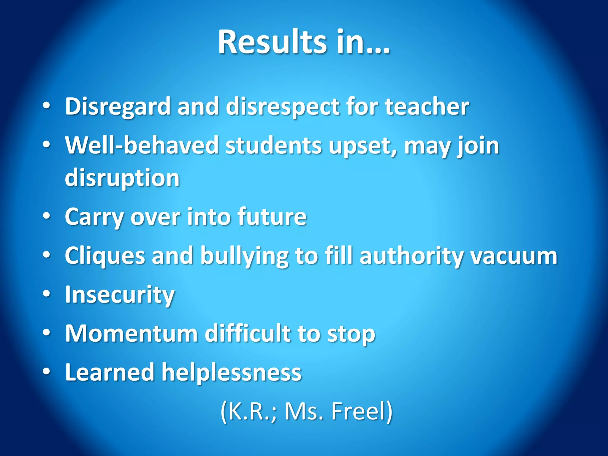 Results in…
• Disregard and disrespect for teacher
• Well-behaved students upset, may join
disruption
• Carry over into future
• Cliques and bullying to fill authority vacuum
• Insecurity
• Momentum difficult to stop
• Learned helplessness
(K.R.; Ms. Freel)
 