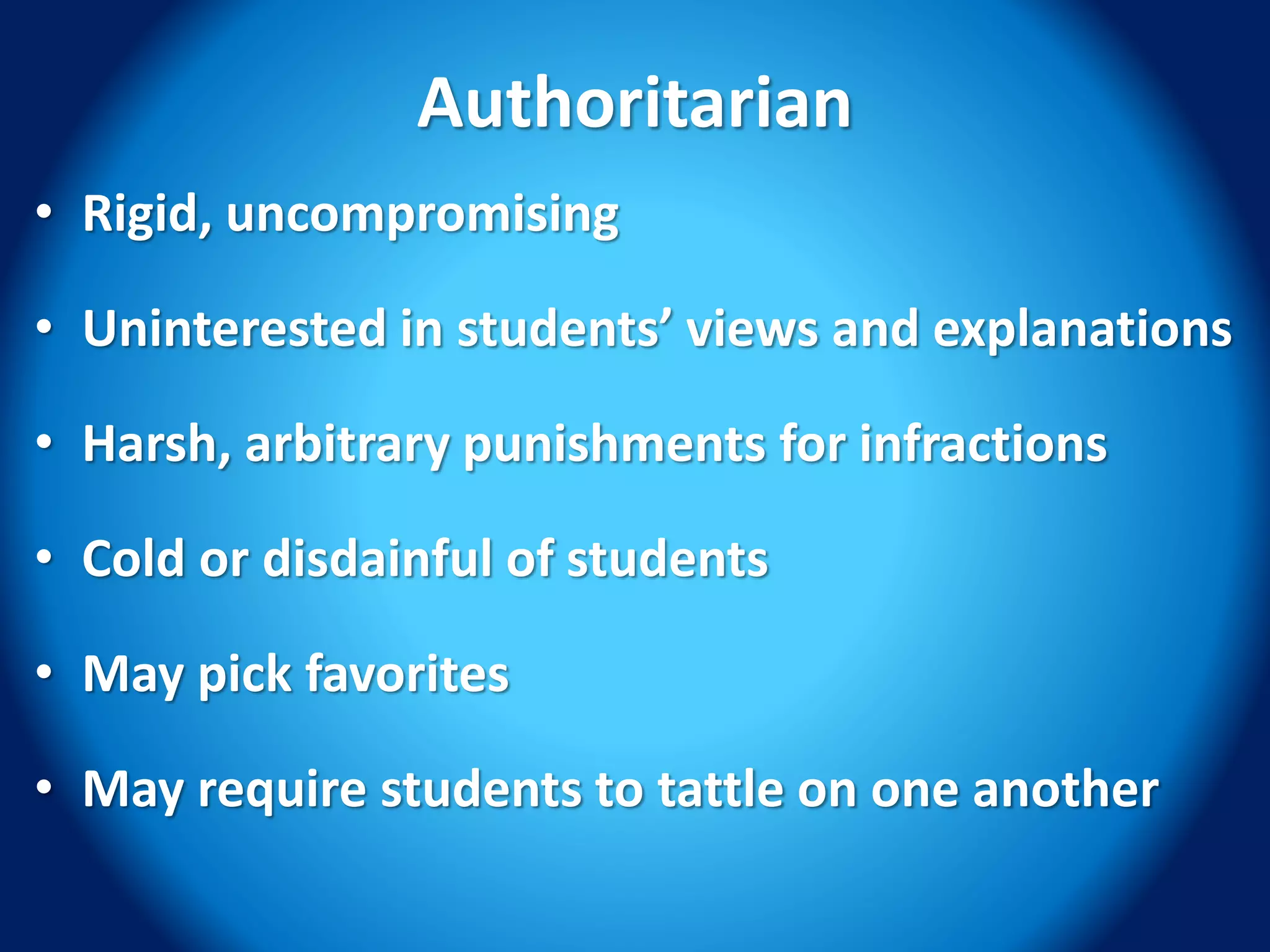 Authoritarian
• Rigid, uncompromising
• Uninterested in students’ views and explanations
• Harsh, arbitrary punishments for infractions
• Cold or disdainful of students
• May pick favorites
• May require students to tattle on one another
 