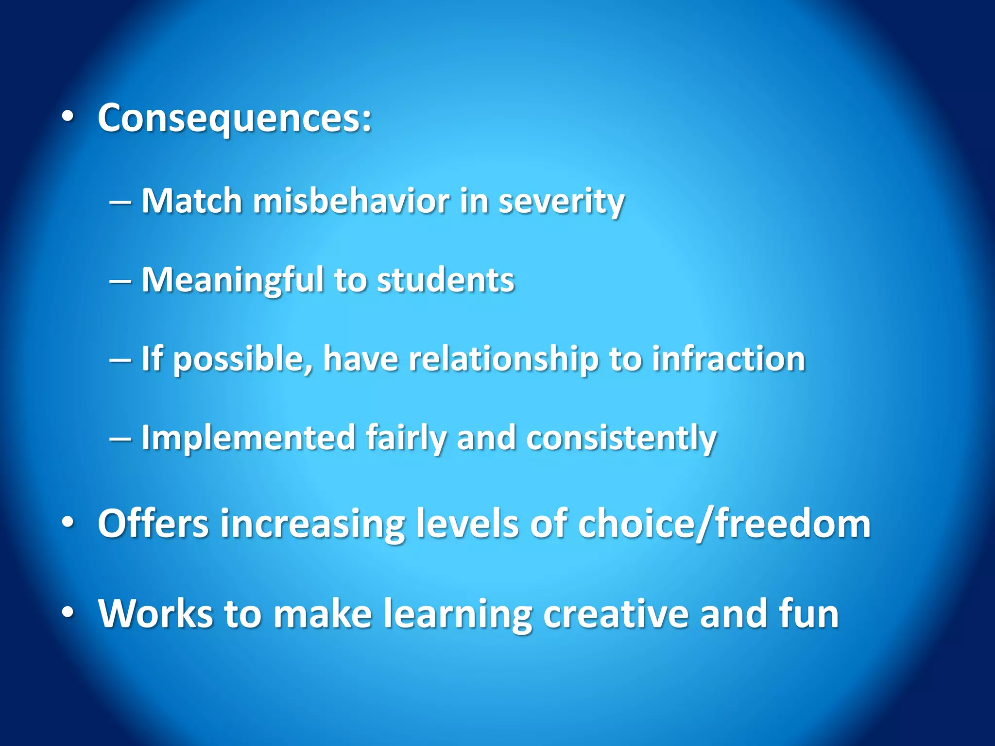 • Consequences:
– Match misbehavior in severity
– Meaningful to students
– If possible, have relationship to infraction
– Implemented fairly and consistently
• Offers increasing levels of choice/freedom
• Works to make learning creative and fun
 