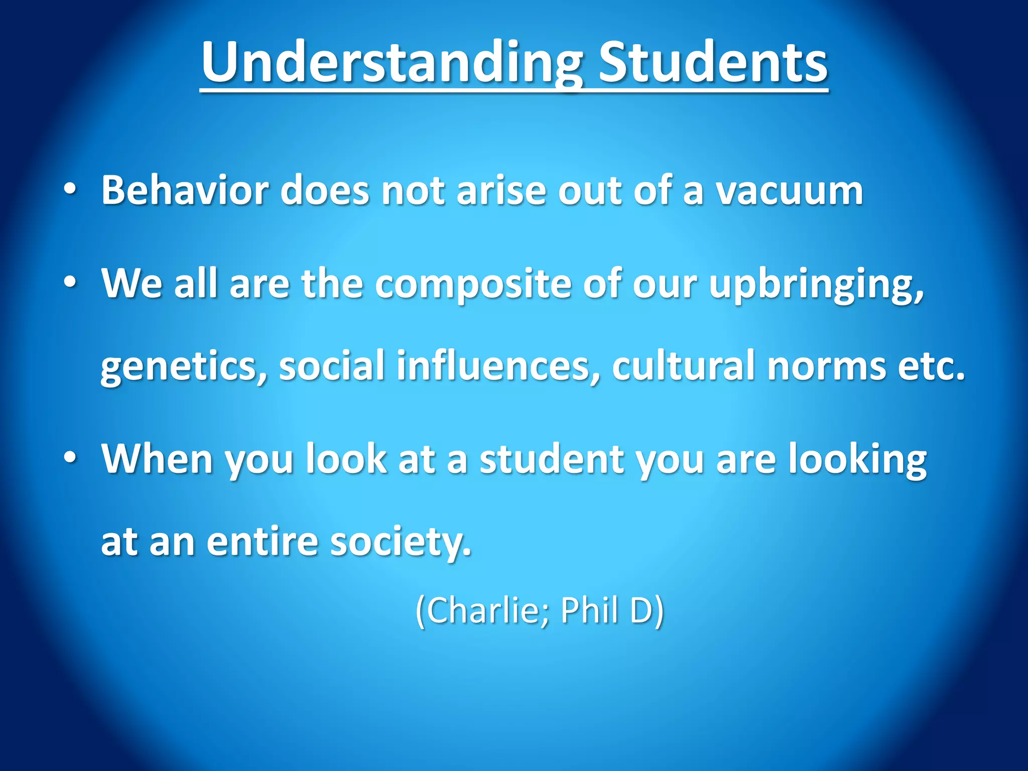 Understanding Students
• Behavior does not arise out of a vacuum
• We all are the composite of our upbringing,
genetics, social influences, cultural norms etc.
• When you look at a student you are looking
at an entire society.
(Charlie; Phil D)
 