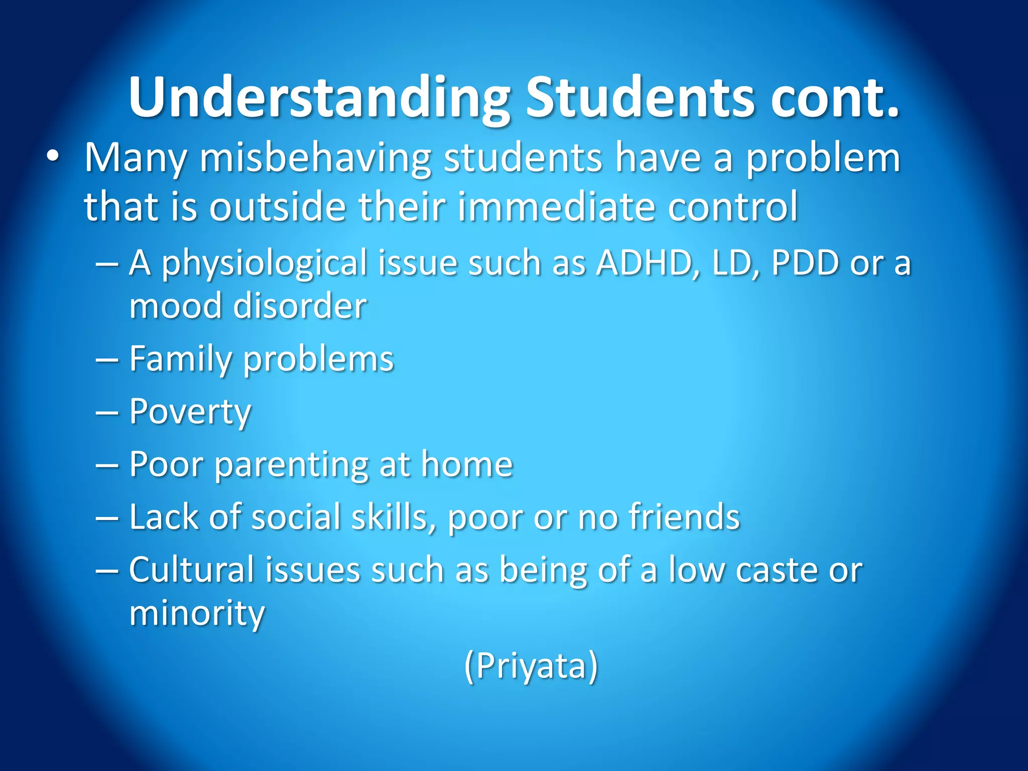 Understanding Students cont.
• Many misbehaving students have a problem
that is outside their immediate control
– A physiological issue such as ADHD, LD, PDD or a
mood disorder
– Family problems
– Poverty
– Poor parenting at home
– Lack of social skills, poor or no friends
– Cultural issues such as being of a low caste or
minority
(Priyata)
 