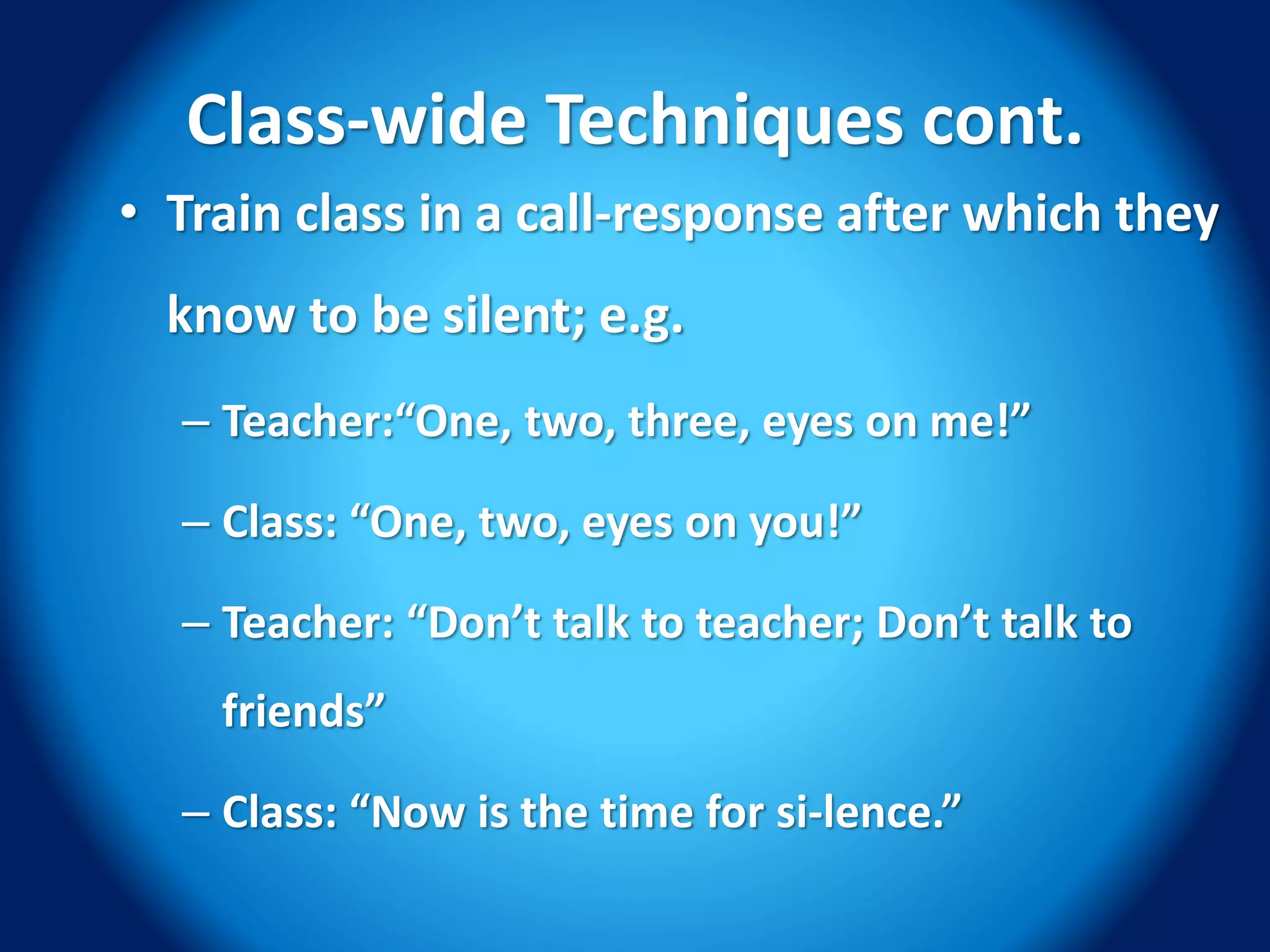 Class-wide Techniques cont.
• Train class in a call-response after which they
know to be silent; e.g.
– Teacher:“One, two, three, eyes on me!”
– Class: “One, two, eyes on you!”
– Teacher: “Don’t talk to teacher; Don’t talk to
friends”
– Class: “Now is the time for si-lence.”
 
