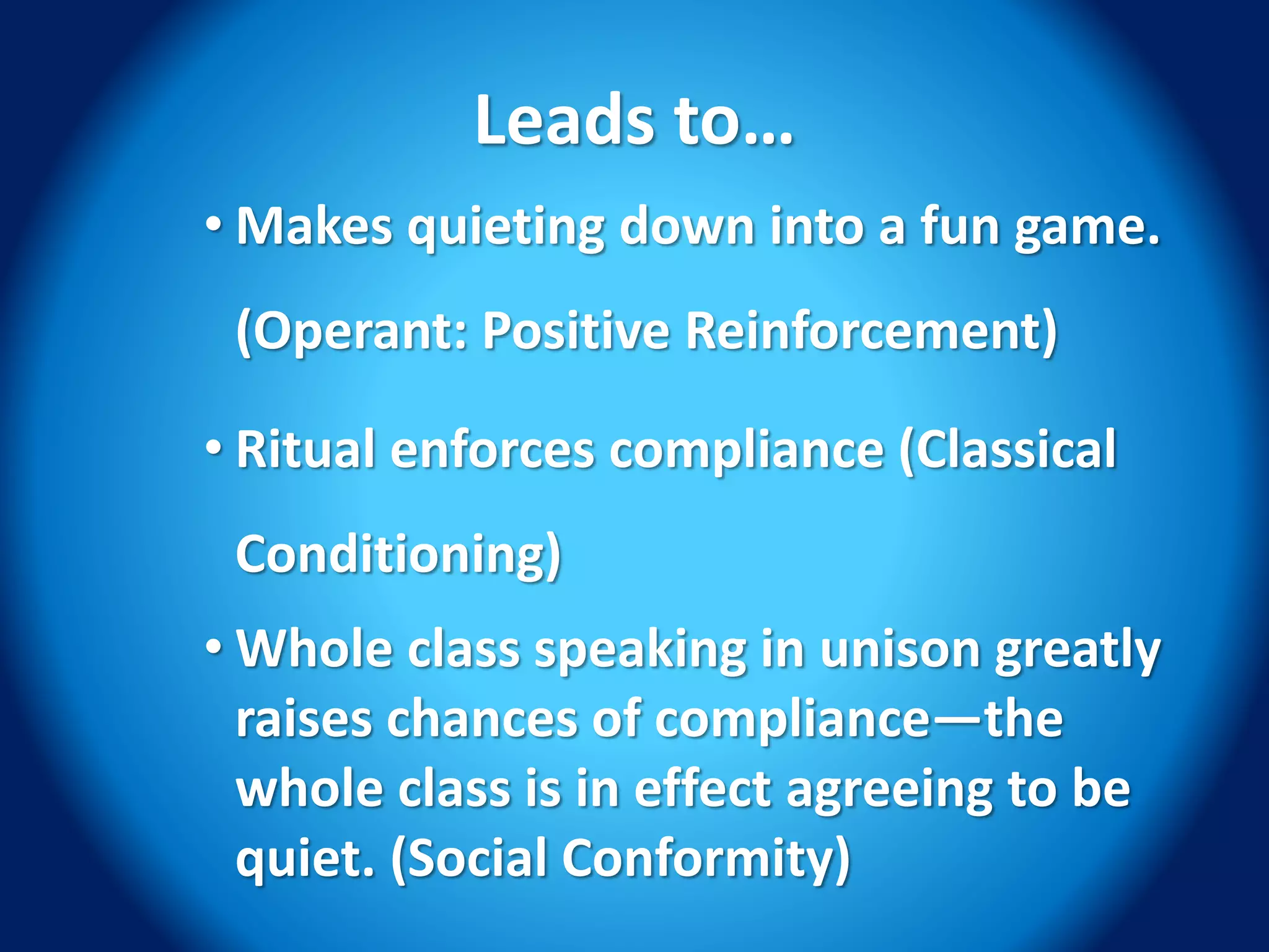 Leads to…
• Makes quieting down into a fun game.
(Operant: Positive Reinforcement)
• Ritual enforces compliance (Classical
Conditioning)
• Whole class speaking in unison greatly
raises chances of compliance—the
whole class is in effect agreeing to be
quiet. (Social Conformity)
 