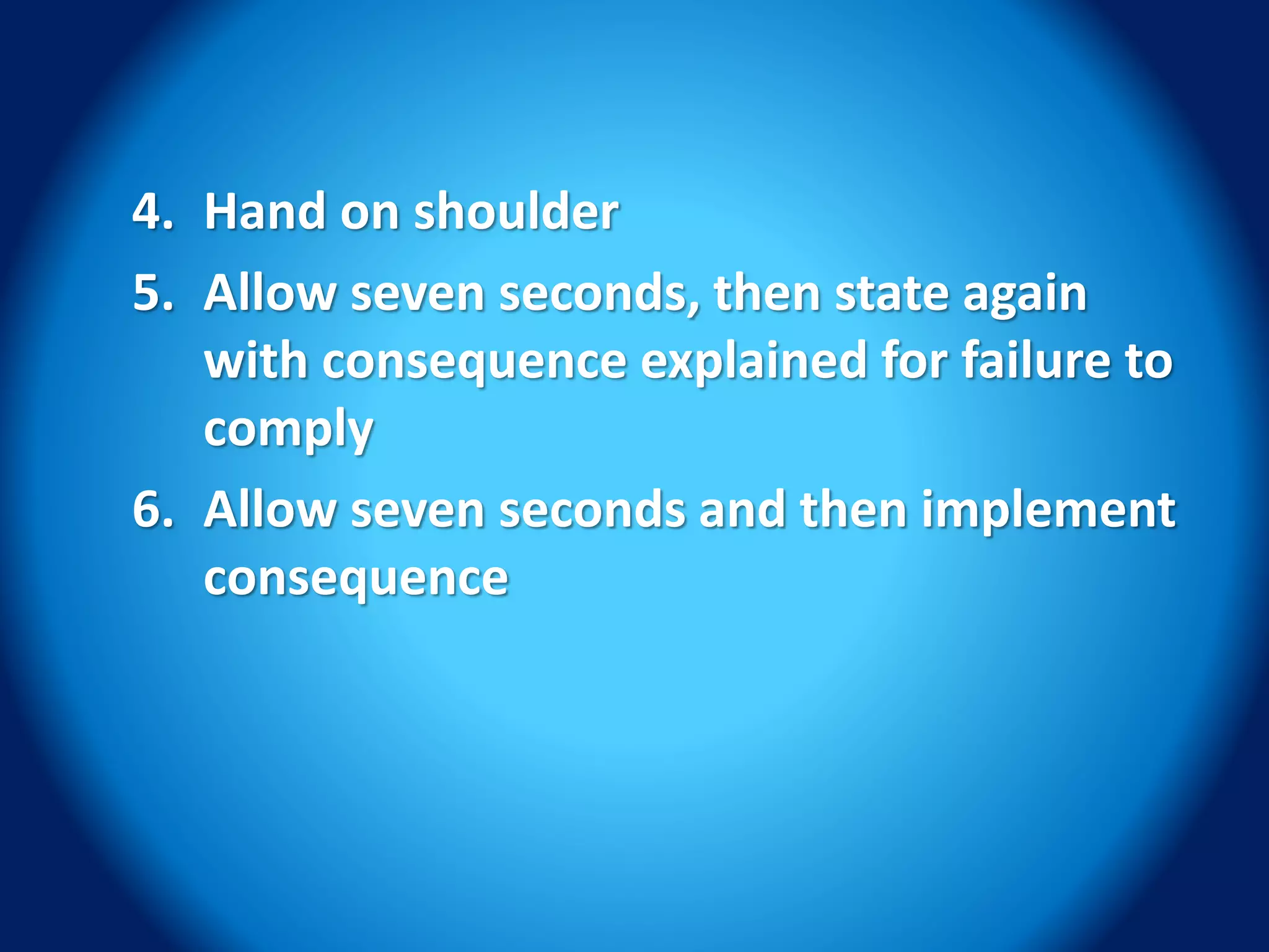 4. Hand on shoulder
5. Allow seven seconds, then state again
with consequence explained for failure to
comply
6. Allow seven seconds and then implement
consequence
 