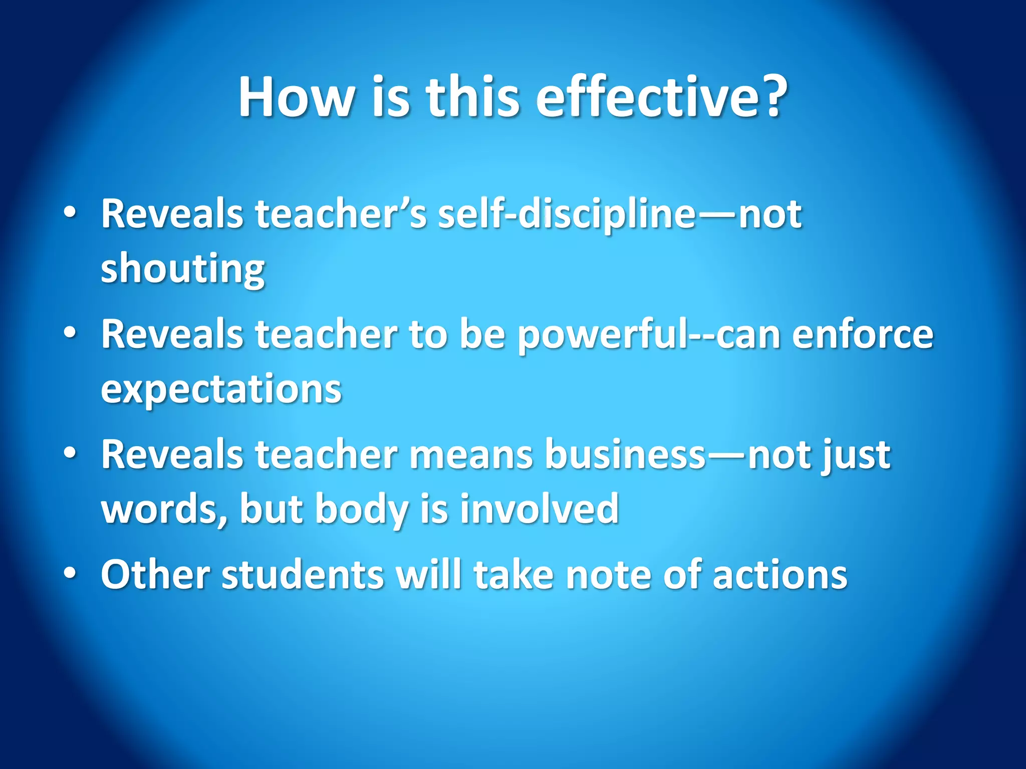 How is this effective?
• Reveals teacher’s self-discipline—not
shouting
• Reveals teacher to be powerful--can enforce
expectations
• Reveals teacher means business—not just
words, but body is involved
• Other students will take note of actions
 
