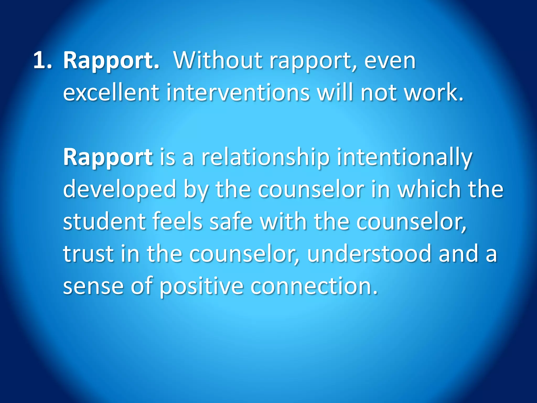 1. Rapport. Without rapport, even
excellent interventions will not work.
Rapport is a relationship intentionally
developed by the counselor in which the
student feels safe with the counselor,
trust in the counselor, understood and a
sense of positive connection.
 