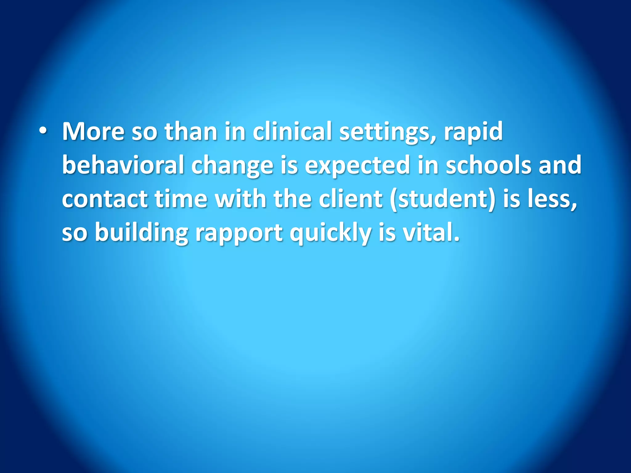 • More so than in clinical settings, rapid
behavioral change is expected in schools and
contact time with the client (student) is less,
so building rapport quickly is vital.
 