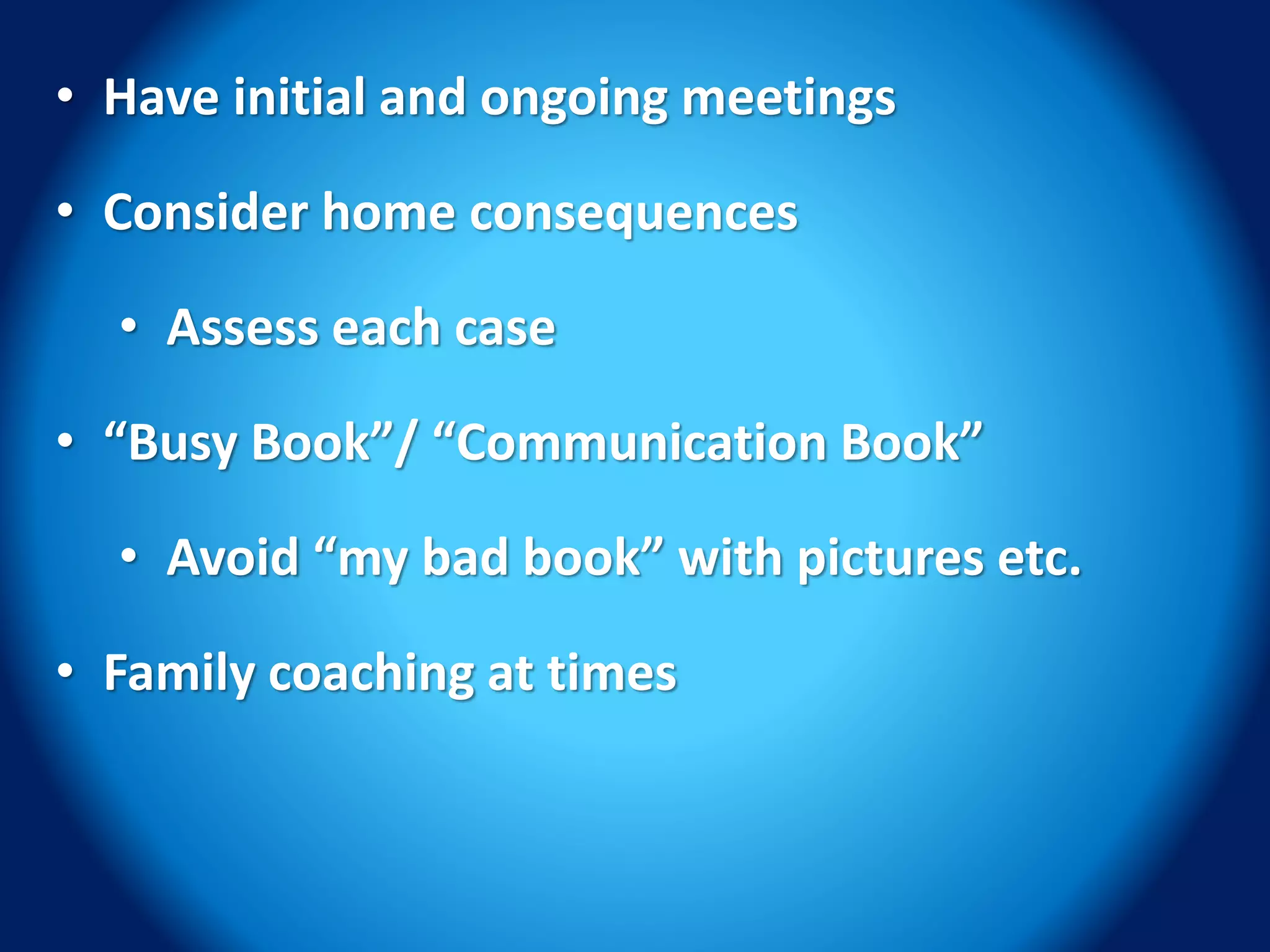 • Have initial and ongoing meetings
• Consider home consequences
• Assess each case
• “Busy Book”/ “Communication Book”
• Avoid “my bad book” with pictures etc.
• Family coaching at times
 