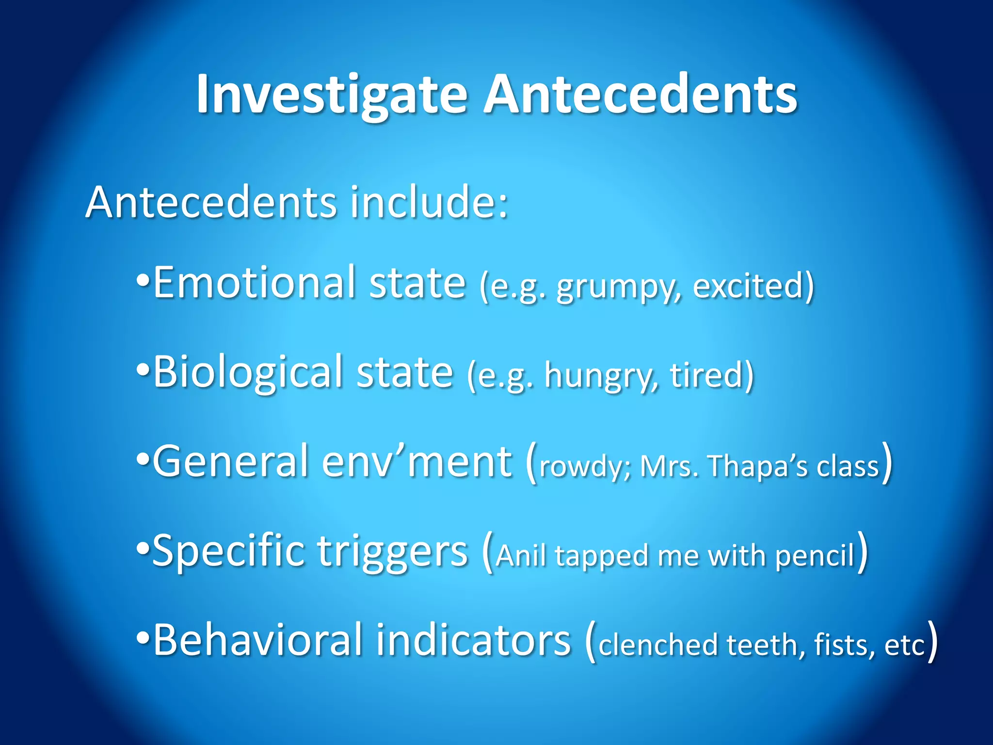 Investigate Antecedents
Antecedents include:
•Emotional state (e.g. grumpy, excited)
•Biological state (e.g. hungry, tired)
•General env’ment (rowdy; Mrs. Thapa’s class)
•Specific triggers (Anil tapped me with pencil)
•Behavioral indicators (clenched teeth, fists, etc)
 