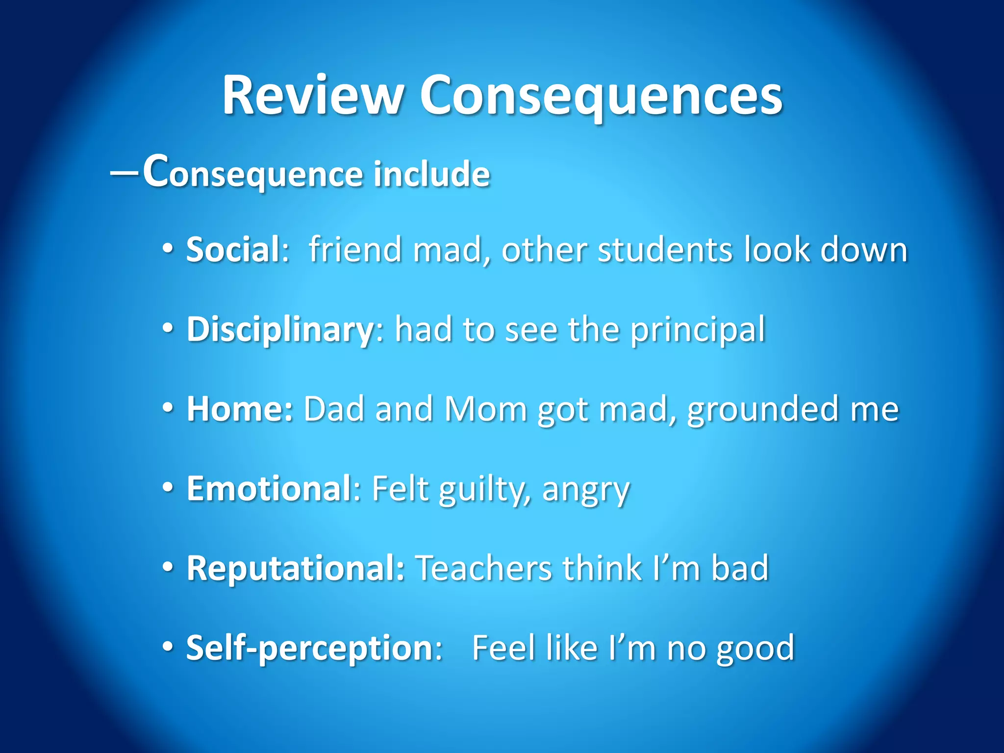 Review Consequences
–Consequence include
• Social: friend mad, other students look down
• Disciplinary: had to see the principal
• Home: Dad and Mom got mad, grounded me
• Emotional: Felt guilty, angry
• Reputational: Teachers think I’m bad
• Self-perception: Feel like I’m no good
 