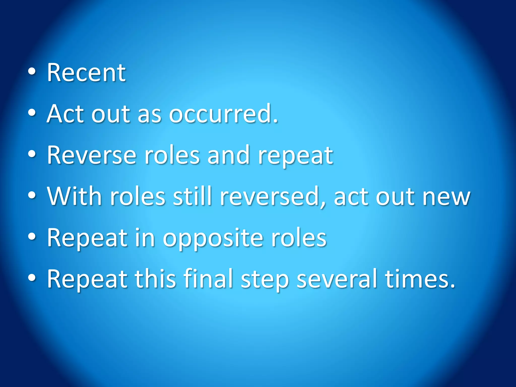 • Recent
• Act out as occurred.
• Reverse roles and repeat
• With roles still reversed, act out new
• Repeat in opposite roles
• Repeat this final step several times.
 