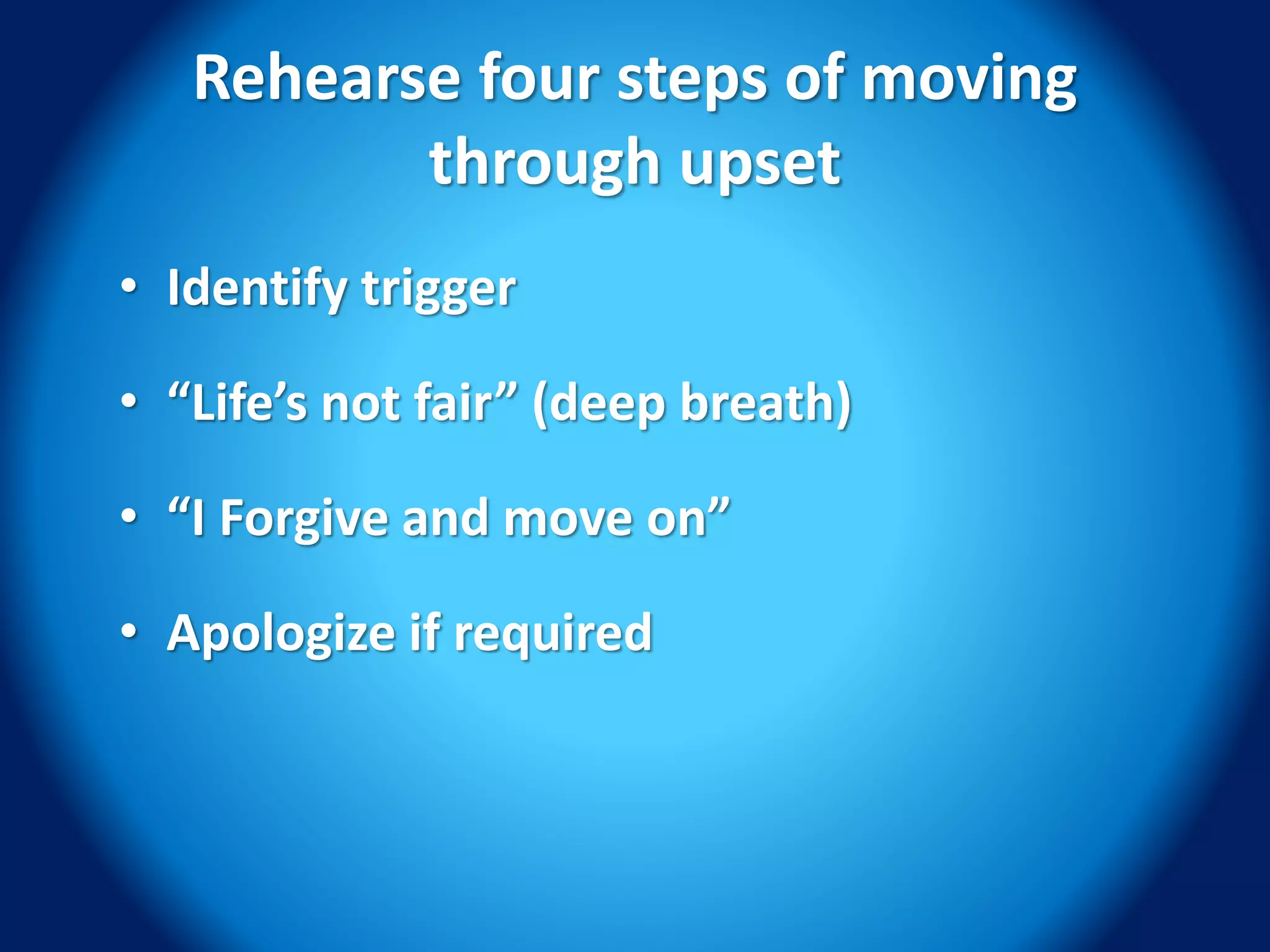 Rehearse four steps of moving
through upset
• Identify trigger
• “Life’s not fair” (deep breath)
• “I Forgive and move on”
• Apologize if required
 