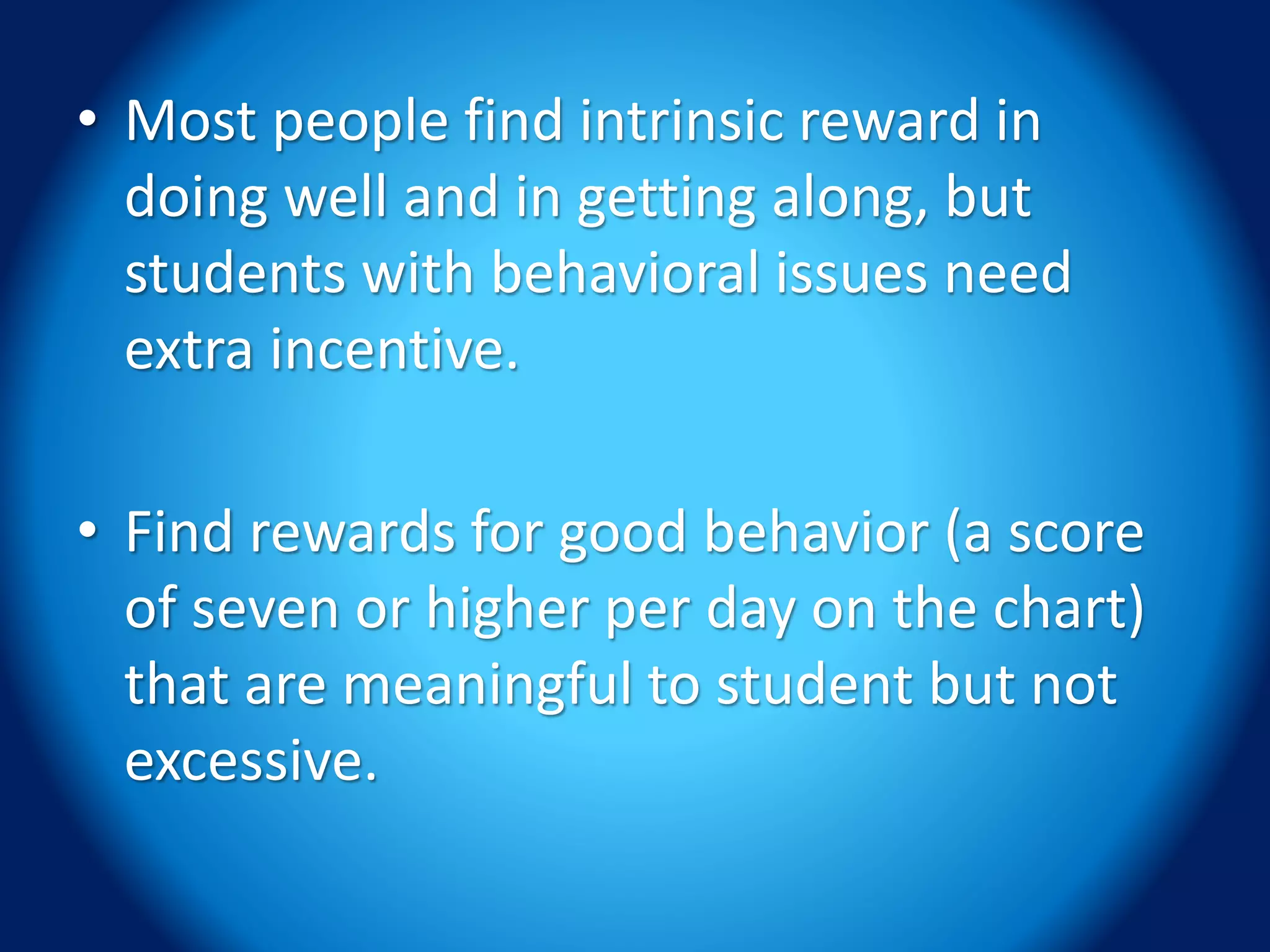 • Most people find intrinsic reward in
doing well and in getting along, but
students with behavioral issues need
extra incentive.
• Find rewards for good behavior (a score
of seven or higher per day on the chart)
that are meaningful to student but not
excessive.
 