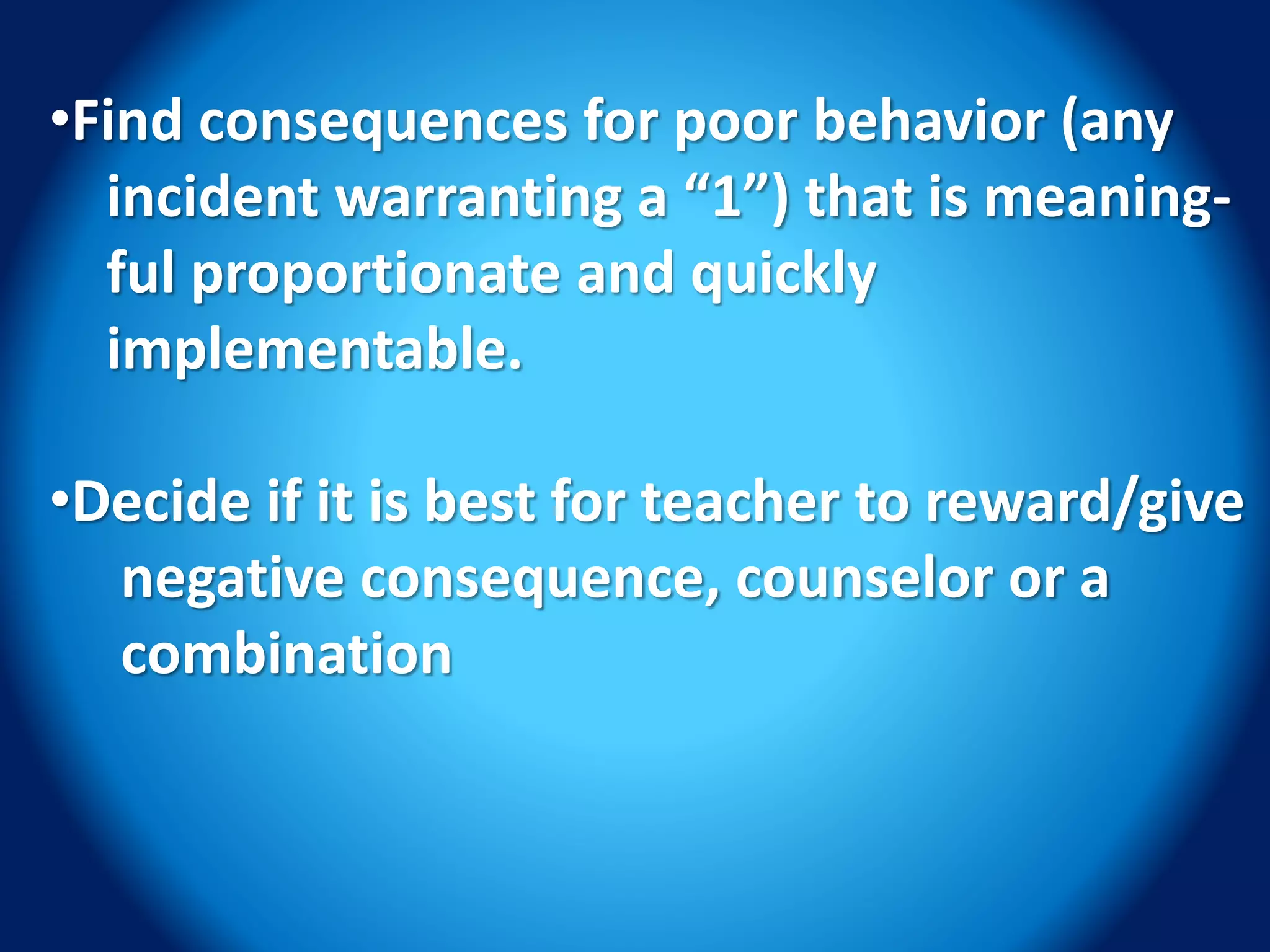 •Find consequences for poor behavior (any
incident warranting a “1”) that is meaning-
ful proportionate and quickly
implementable.
•Decide if it is best for teacher to reward/give
negative consequence, counselor or a
combination
 