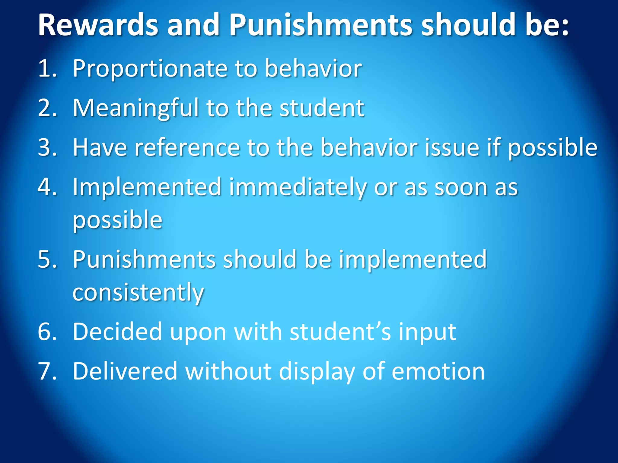 Rewards and Punishments should be:
1. Proportionate to behavior
2. Meaningful to the student
3. Have reference to the behavior issue if possible
4. Implemented immediately or as soon as
possible
5. Punishments should be implemented
consistently
6. Decided upon with student’s input
7. Delivered without display of emotion
 