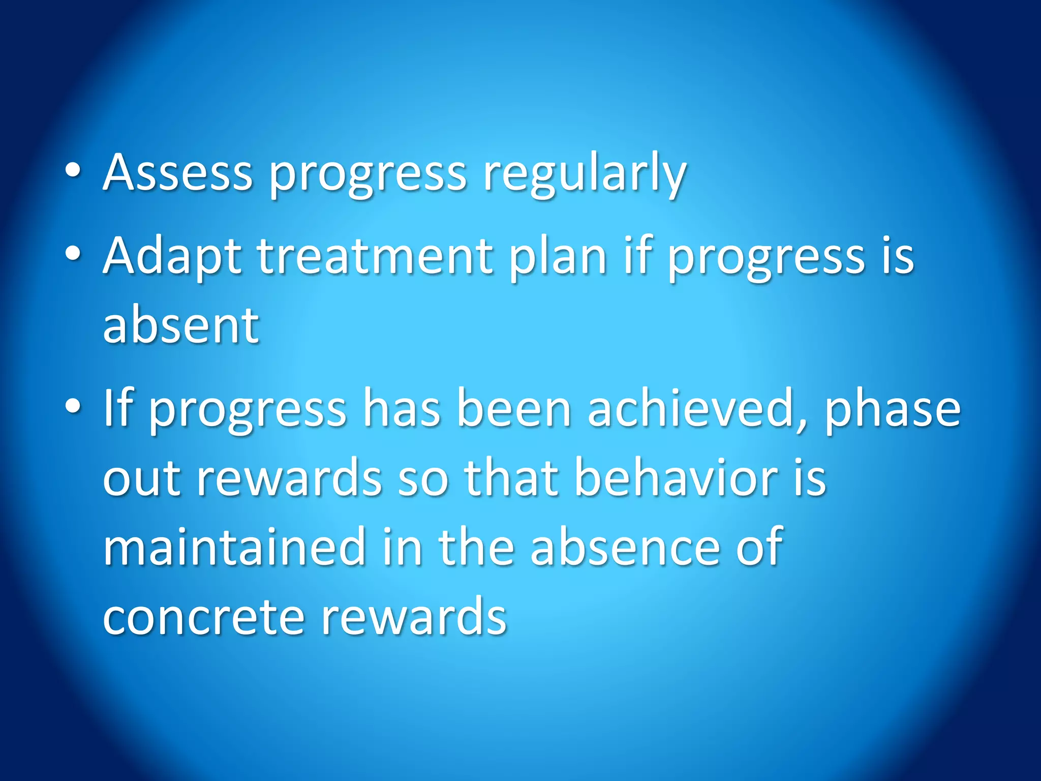 • Assess progress regularly
• Adapt treatment plan if progress is
absent
• If progress has been achieved, phase
out rewards so that behavior is
maintained in the absence of
concrete rewards
 