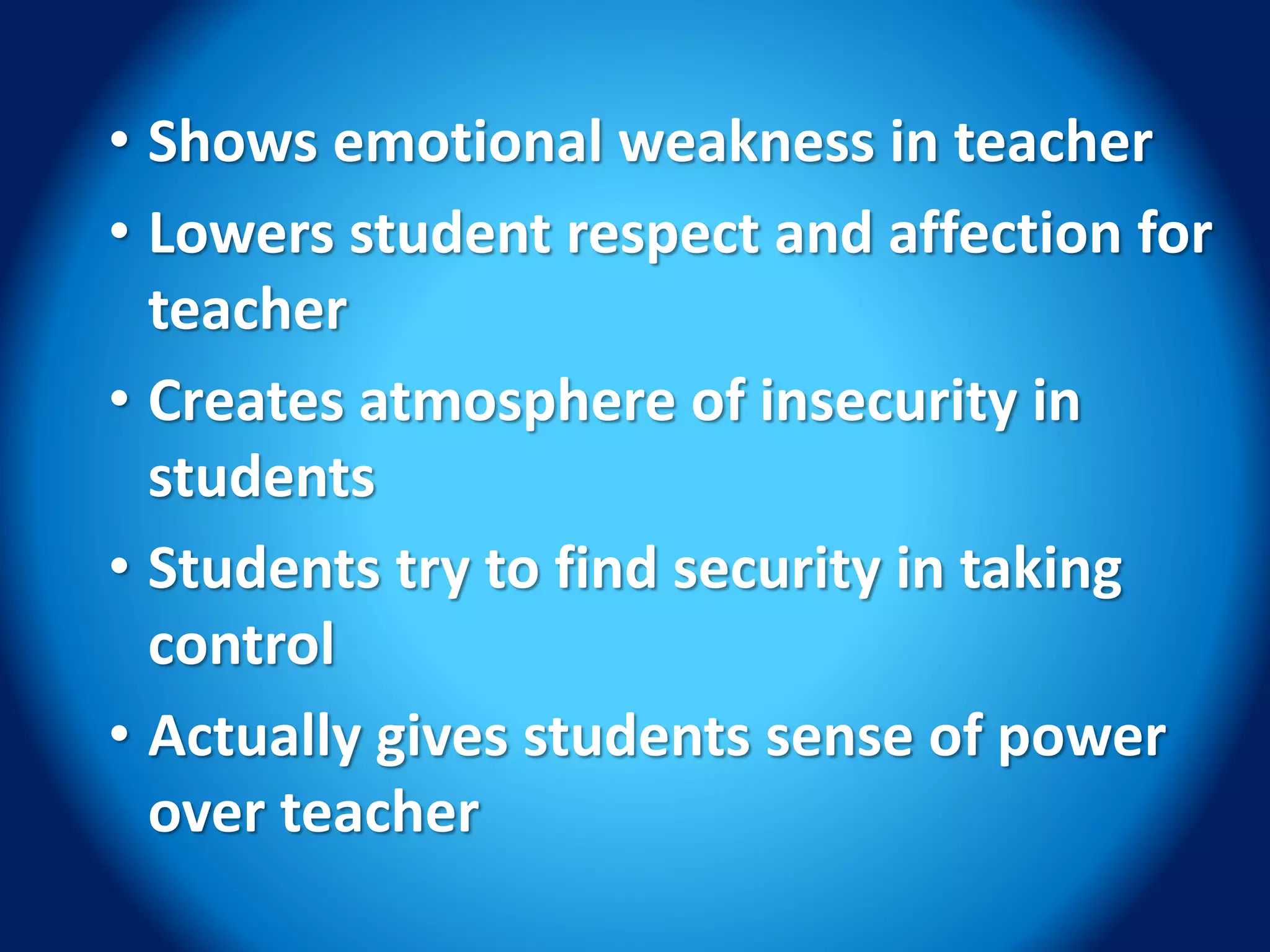 • Shows emotional weakness in teacher
• Lowers student respect and affection for
teacher
• Creates atmosphere of insecurity in
students
• Students try to find security in taking
control
• Actually gives students sense of power
over teacher
 