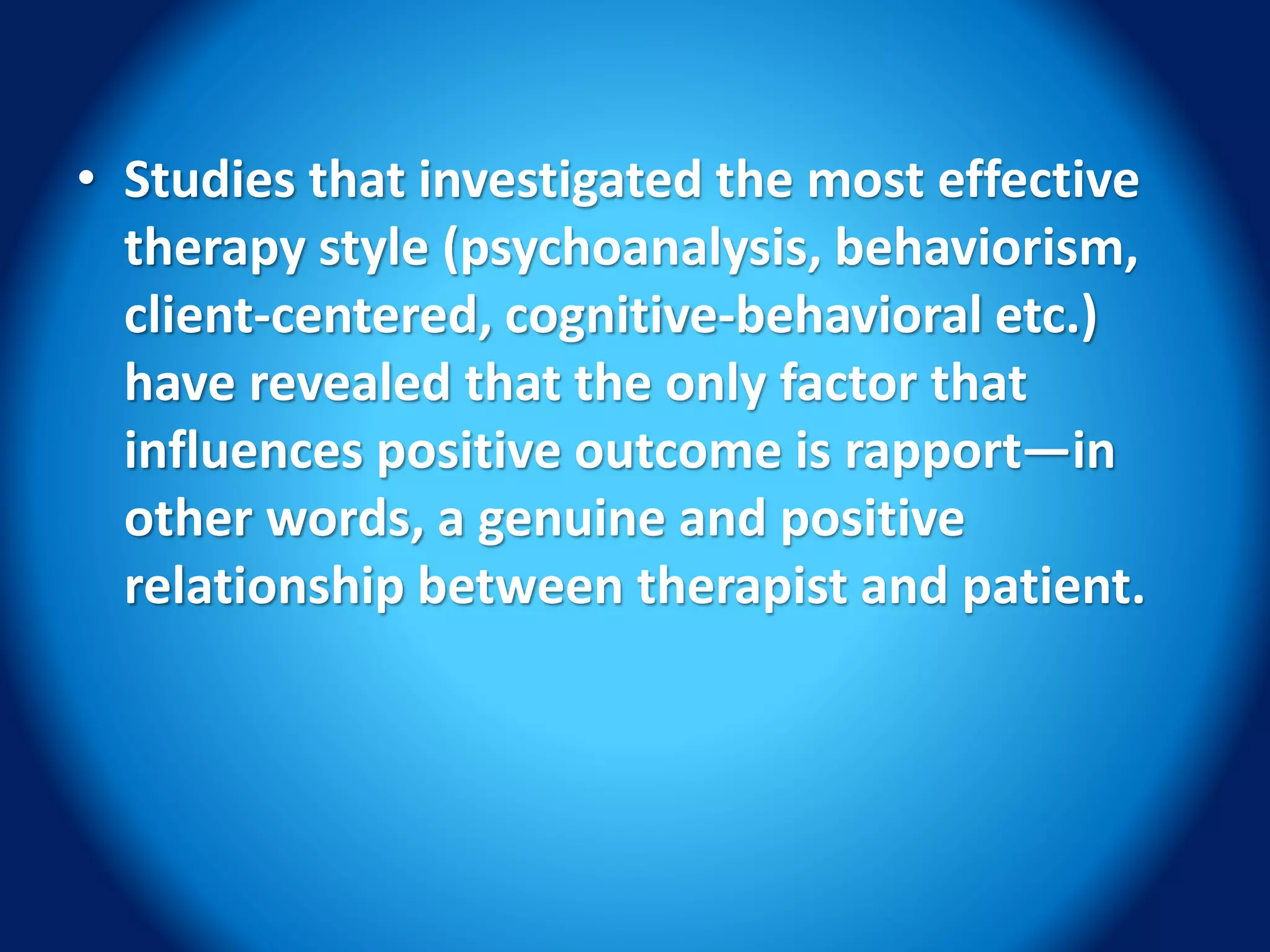 • Studies that investigated the most effective
therapy style (psychoanalysis, behaviorism,
client-centered, cognitive-behavioral etc.)
have revealed that the only factor that
influences positive outcome is rapport—in
other words, a genuine and positive
relationship between therapist and patient.
 