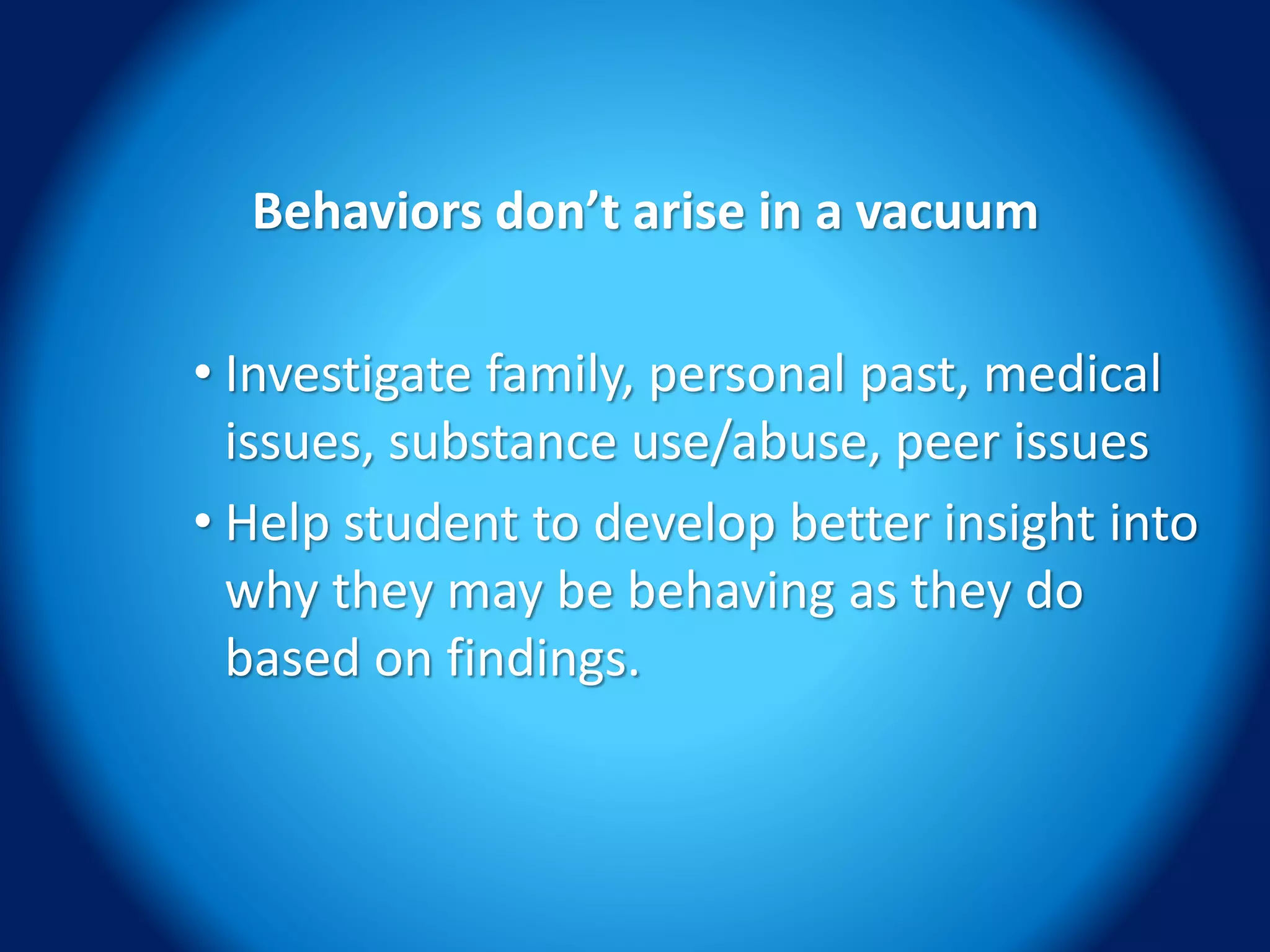 Behaviors don’t arise in a vacuum
• Investigate family, personal past, medical
issues, substance use/abuse, peer issues
• Help student to develop better insight into
why they may be behaving as they do
based on findings.
 
