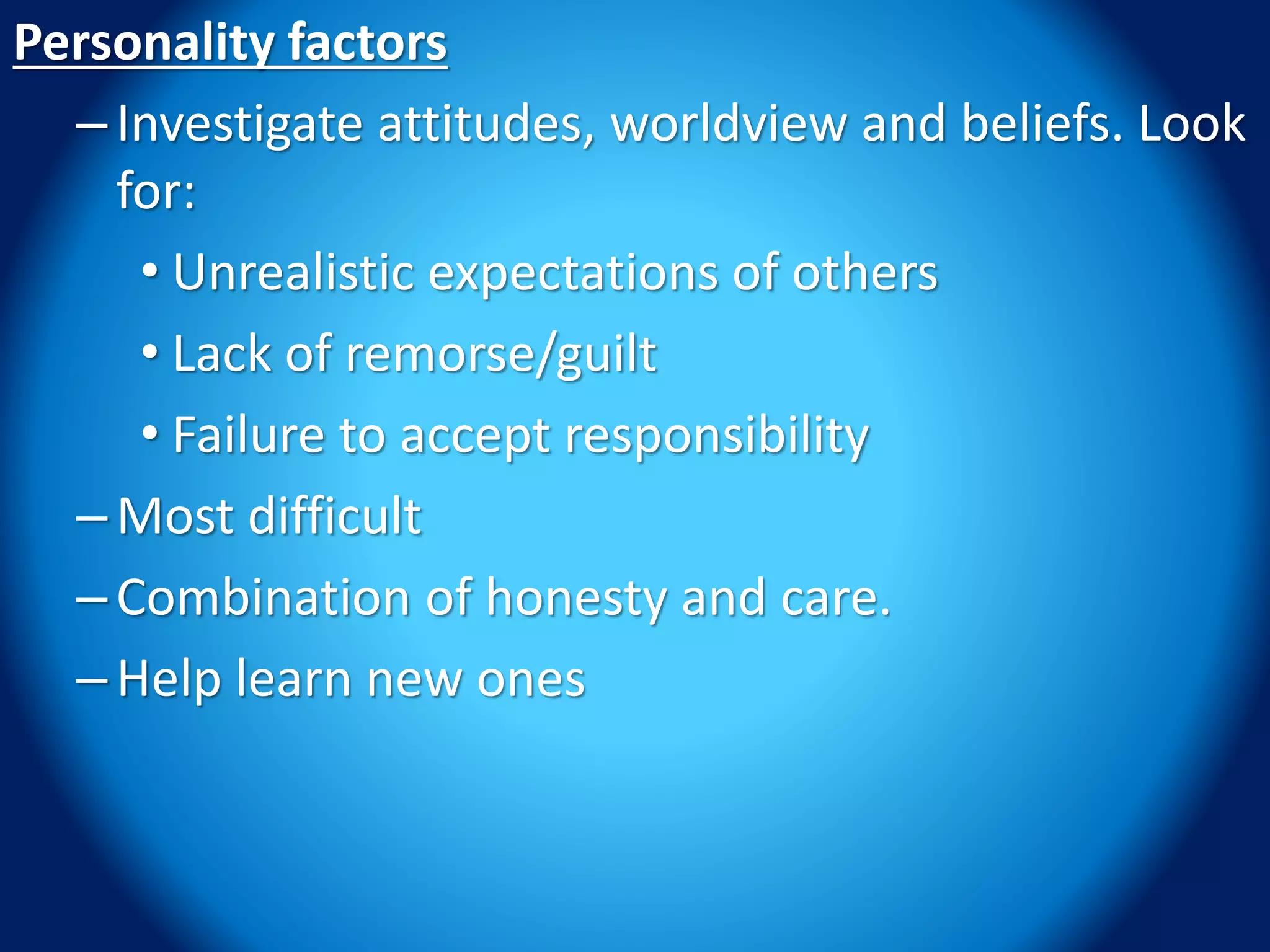 Personality factors
–Investigate attitudes, worldview and beliefs. Look
for:
• Unrealistic expectations of others
• Lack of remorse/guilt
• Failure to accept responsibility
–Most difficult
–Combination of honesty and care.
–Help learn new ones
 