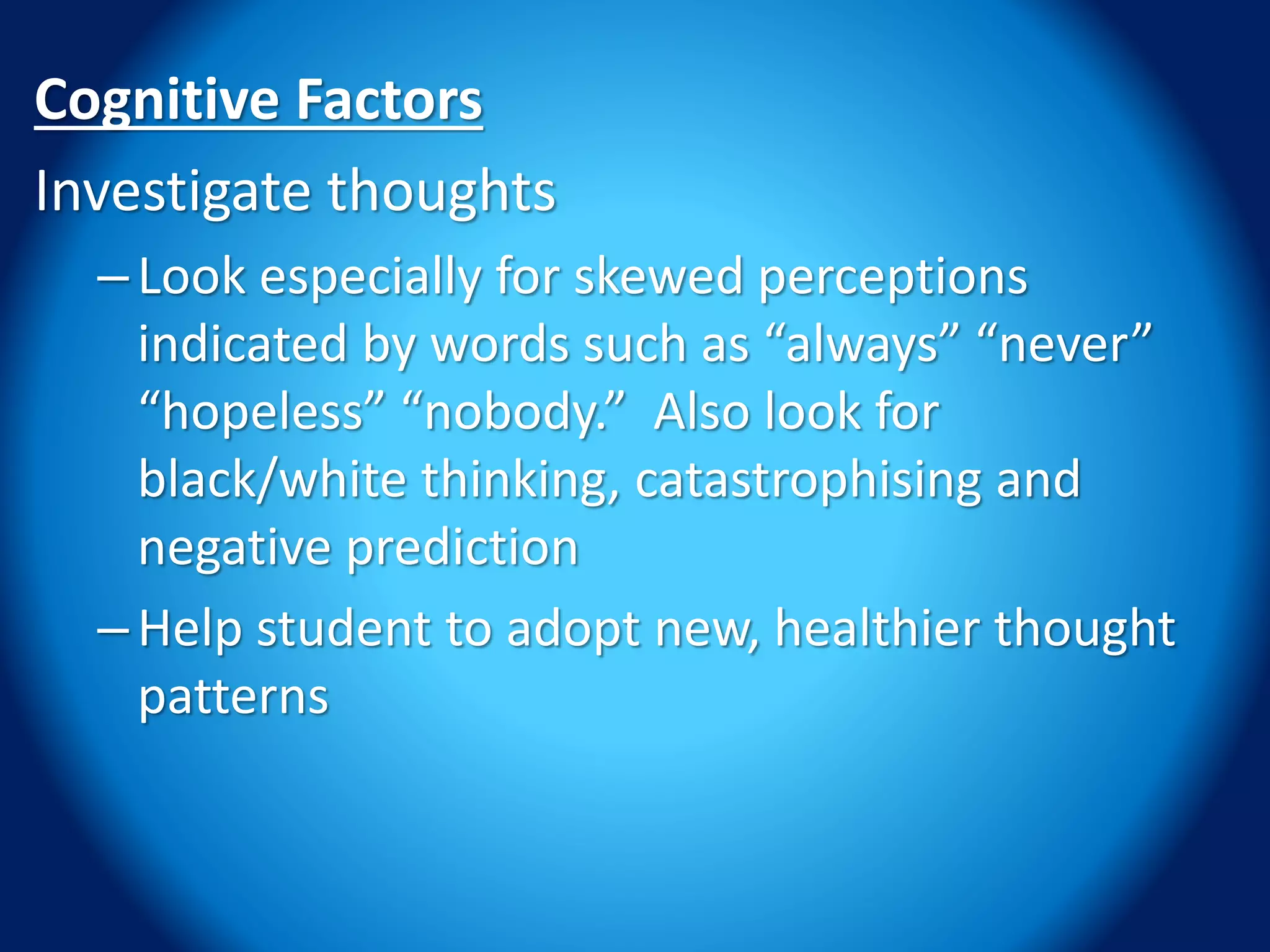 Cognitive Factors
Investigate thoughts
–Look especially for skewed perceptions
indicated by words such as “always” “never”
“hopeless” “nobody.” Also look for
black/white thinking, catastrophising and
negative prediction
–Help student to adopt new, healthier thought
patterns
 