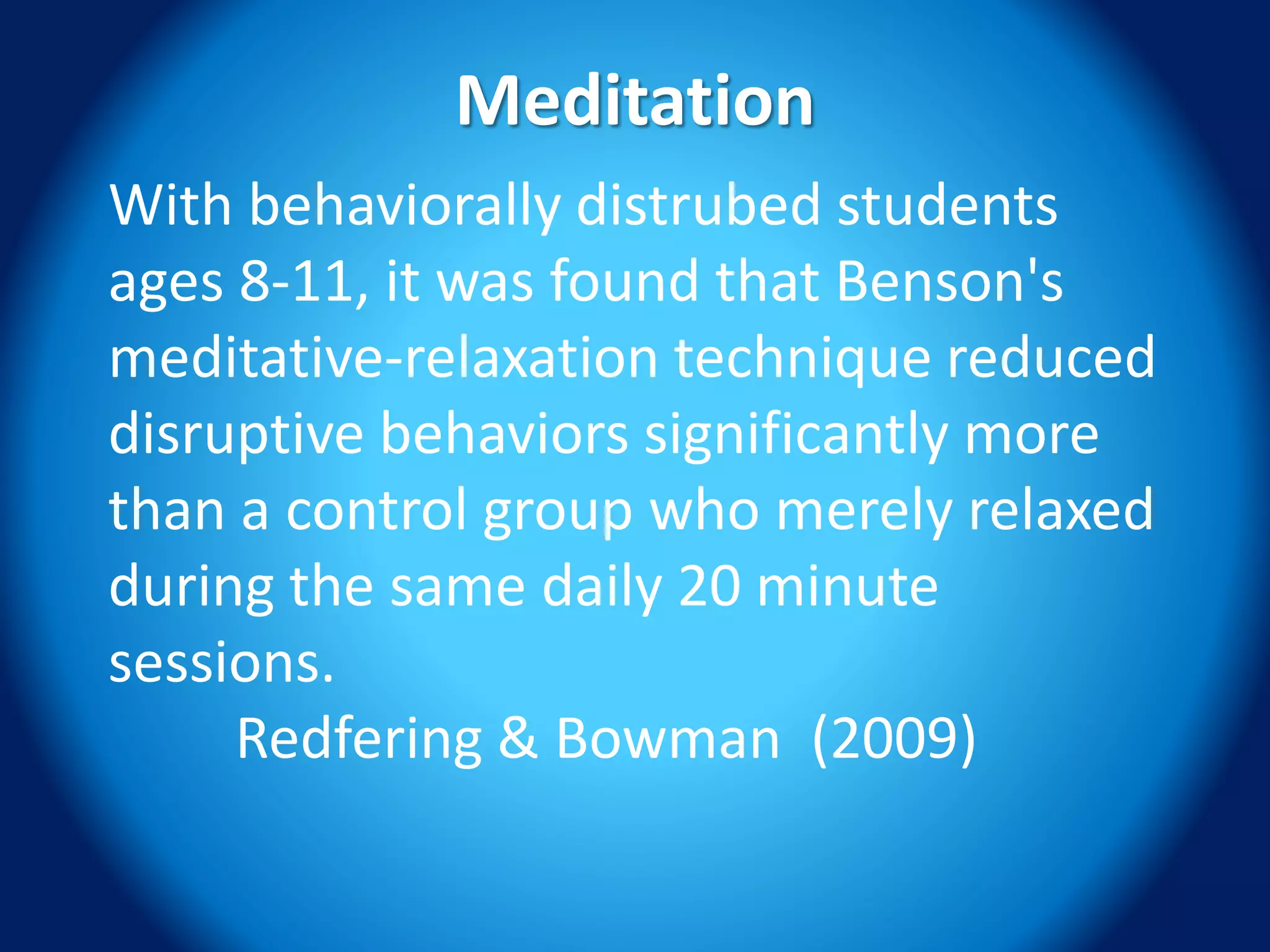 Meditation
With behaviorally distrubed students
ages 8-11, it was found that Benson's
meditative‐relaxation technique reduced
disruptive behaviors significantly more
than a control group who merely relaxed
during the same daily 20 minute
sessions.
Redfering & Bowman (2009)
 