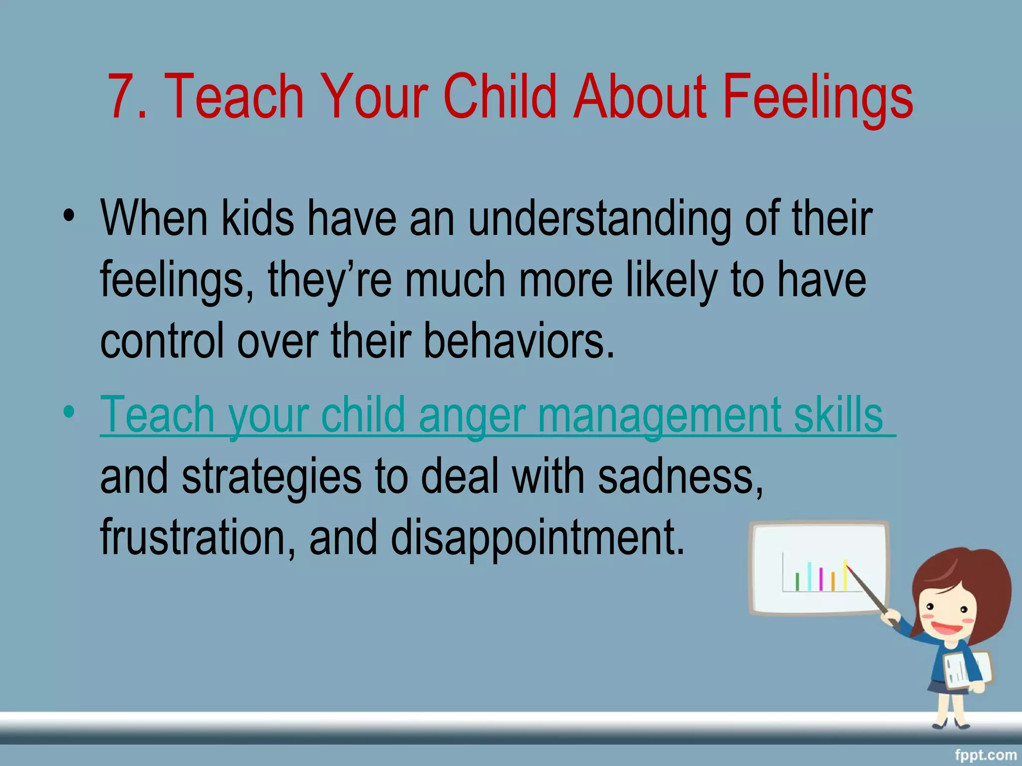 7. Teach Your Child About Feelings
• When kids have an understanding of their
feelings, they’re much more likely to have
control over their behaviors.
• Teach your child anger management skills
and strategies to deal with sadness,
frustration, and disappointment.
 