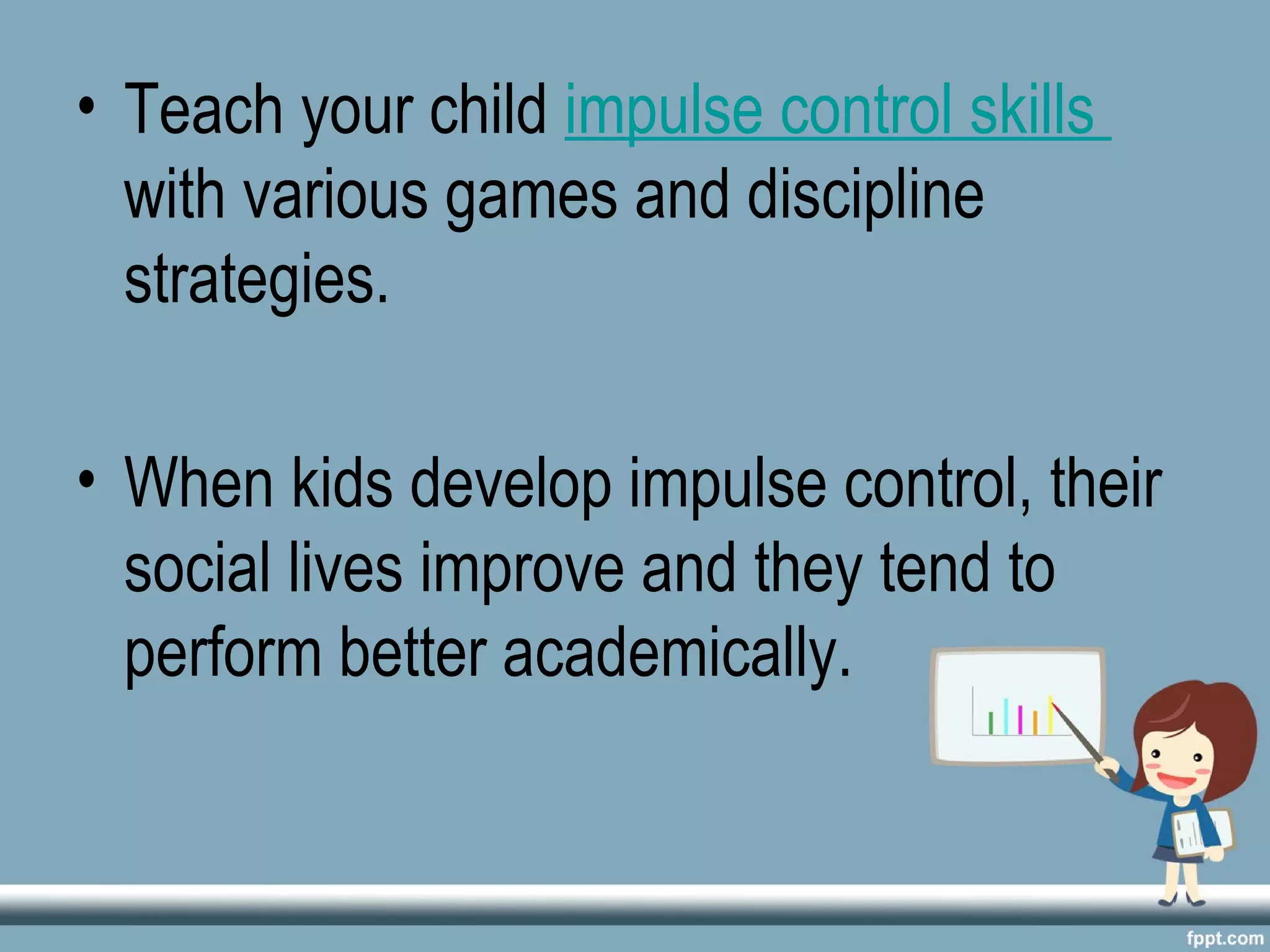 • Teach your child impulse control skills
with various games and discipline
strategies.
• When kids develop impulse control, their
social lives improve and they tend to
perform better academically.
 