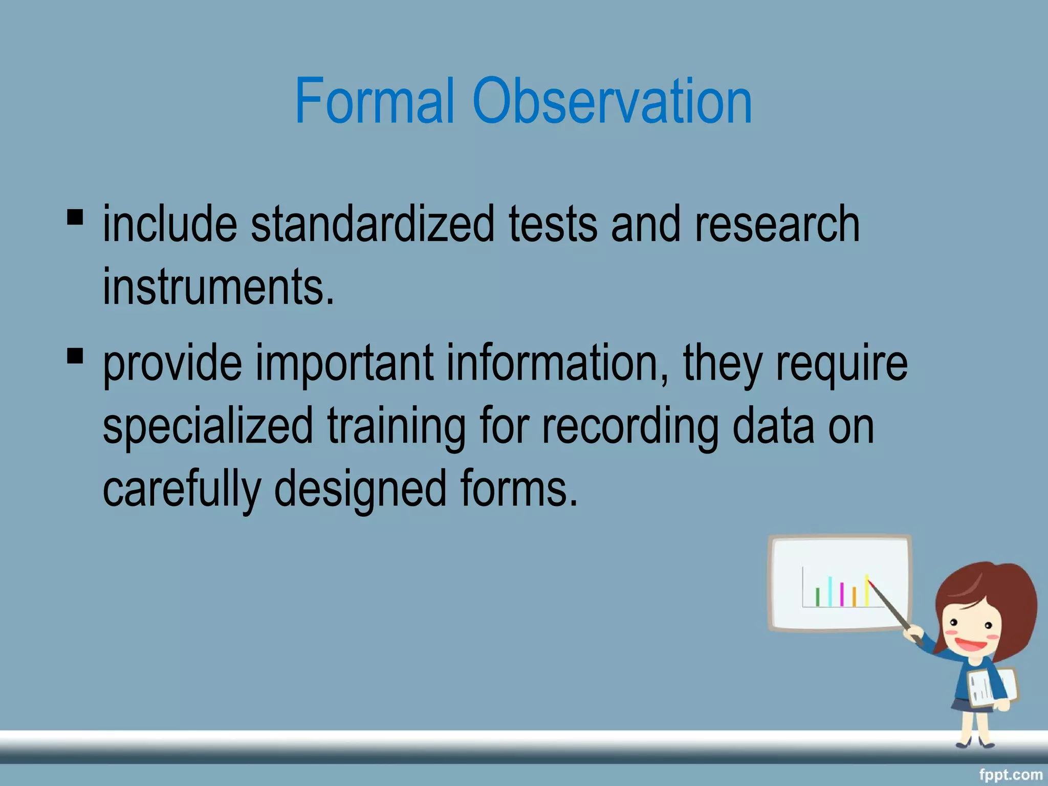 Formal Observation
 include standardized tests and research
instruments.
 provide important information, they require
specialized training for recording data on
carefully designed forms.
 