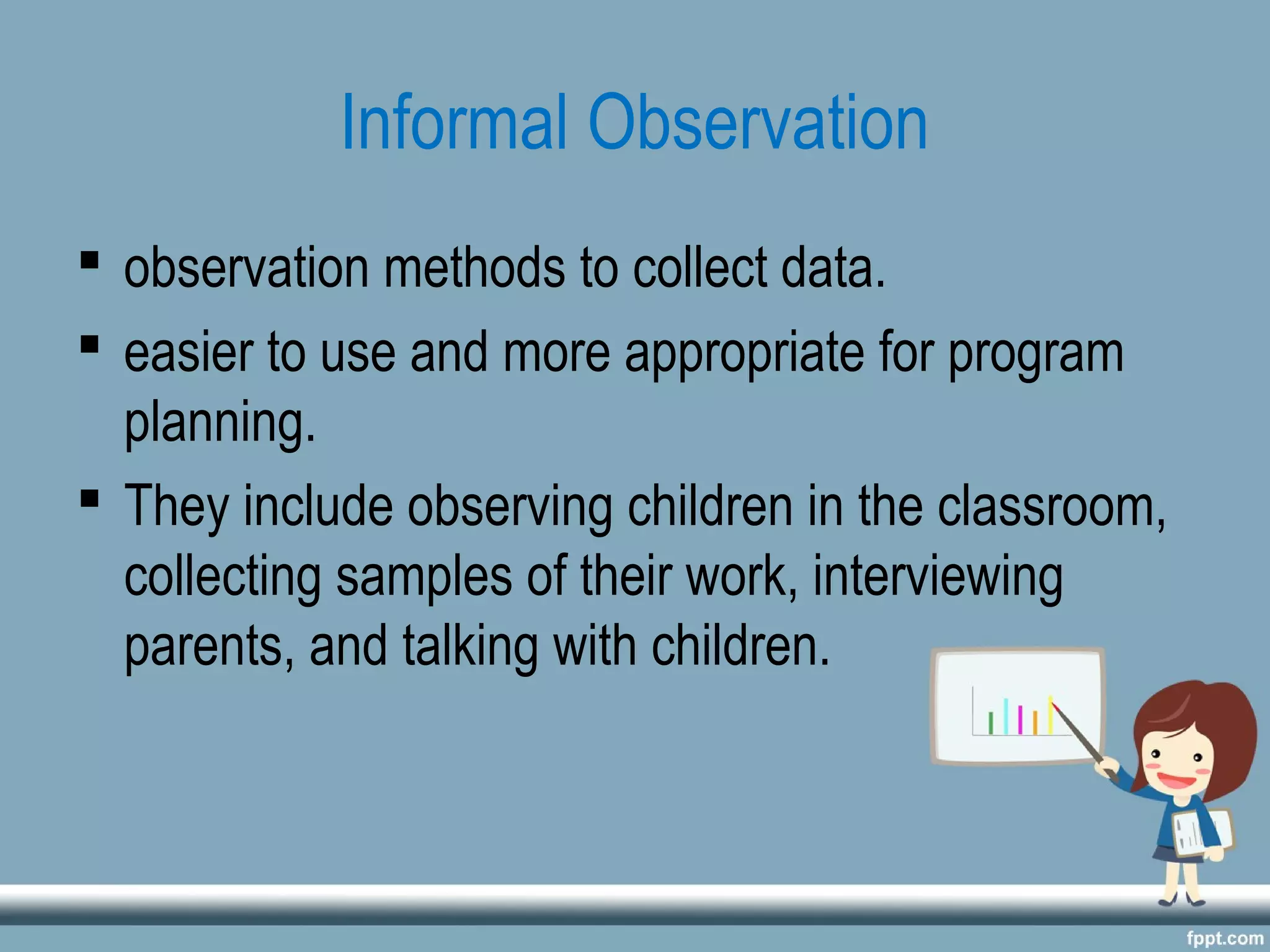 Informal Observation
 observation methods to collect data.
 easier to use and more appropriate for program
planning.
 They include observing children in the classroom,
collecting samples of their work, interviewing
parents, and talking with children.
 