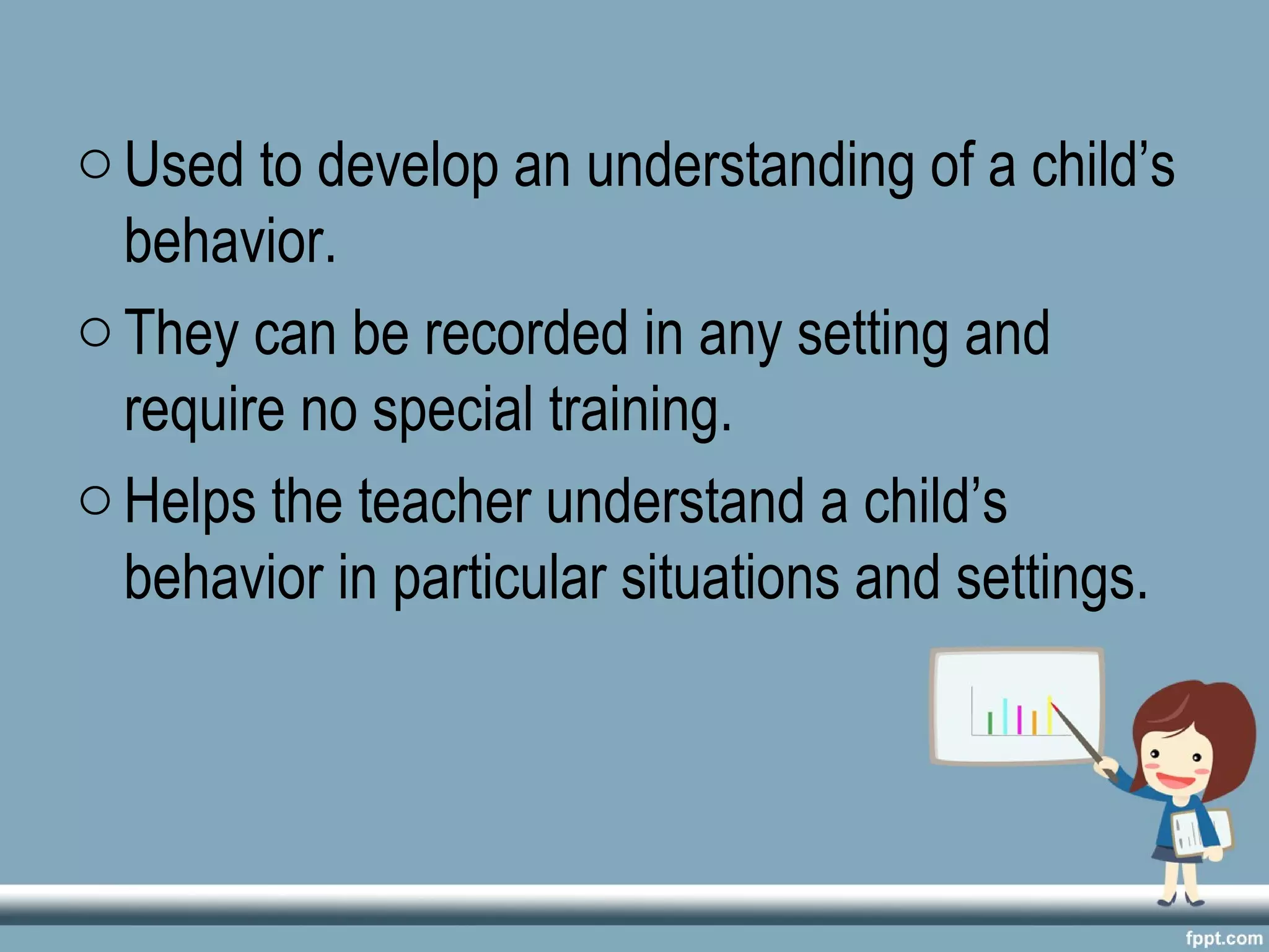 oUsed to develop an understanding of a child’s
behavior.
oThey can be recorded in any setting and
require no special training.
oHelps the teacher understand a child’s
behavior in particular situations and settings.
 