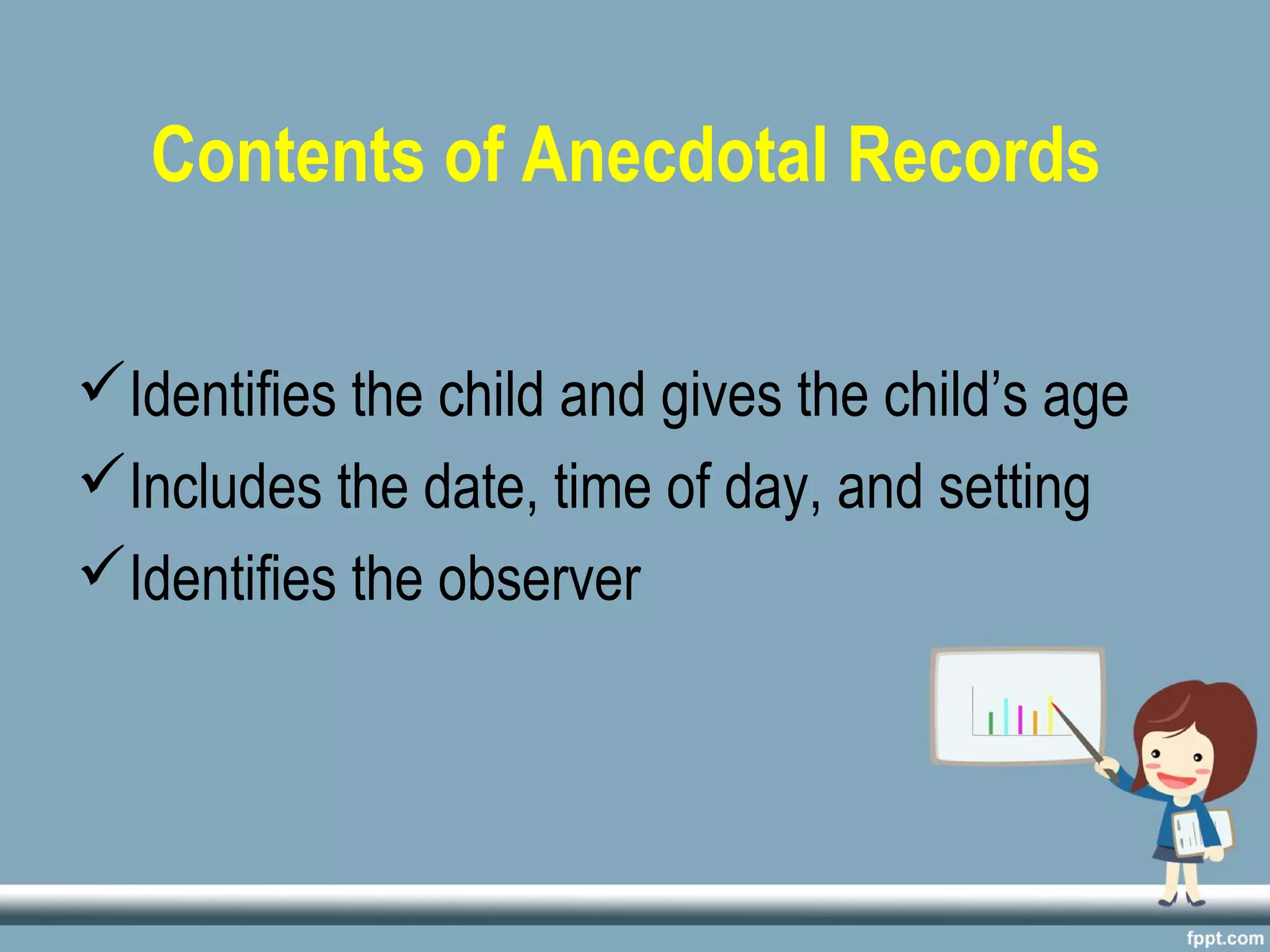Contents of Anecdotal Records
Identifies the child and gives the child’s age
Includes the date, time of day, and setting
Identifies the observer
 